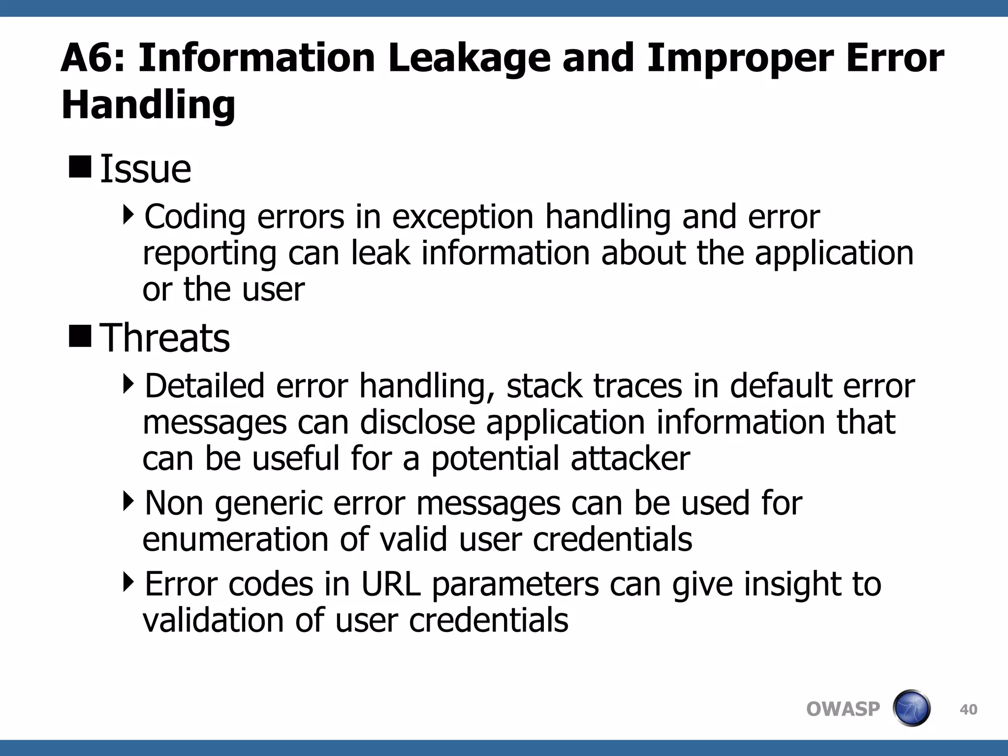 A6: Information Leakage and Improper Error Handling Issue Coding errors in exception handling and error reporting can leak information about the application or the user Threats Detailed error handling, stack traces in default error messages can disclose application information that can be useful for a potential attacker Non generic error messages can be used for enumeration of valid user credentials  Error codes in URL parameters can give insight to validation of user credentials  