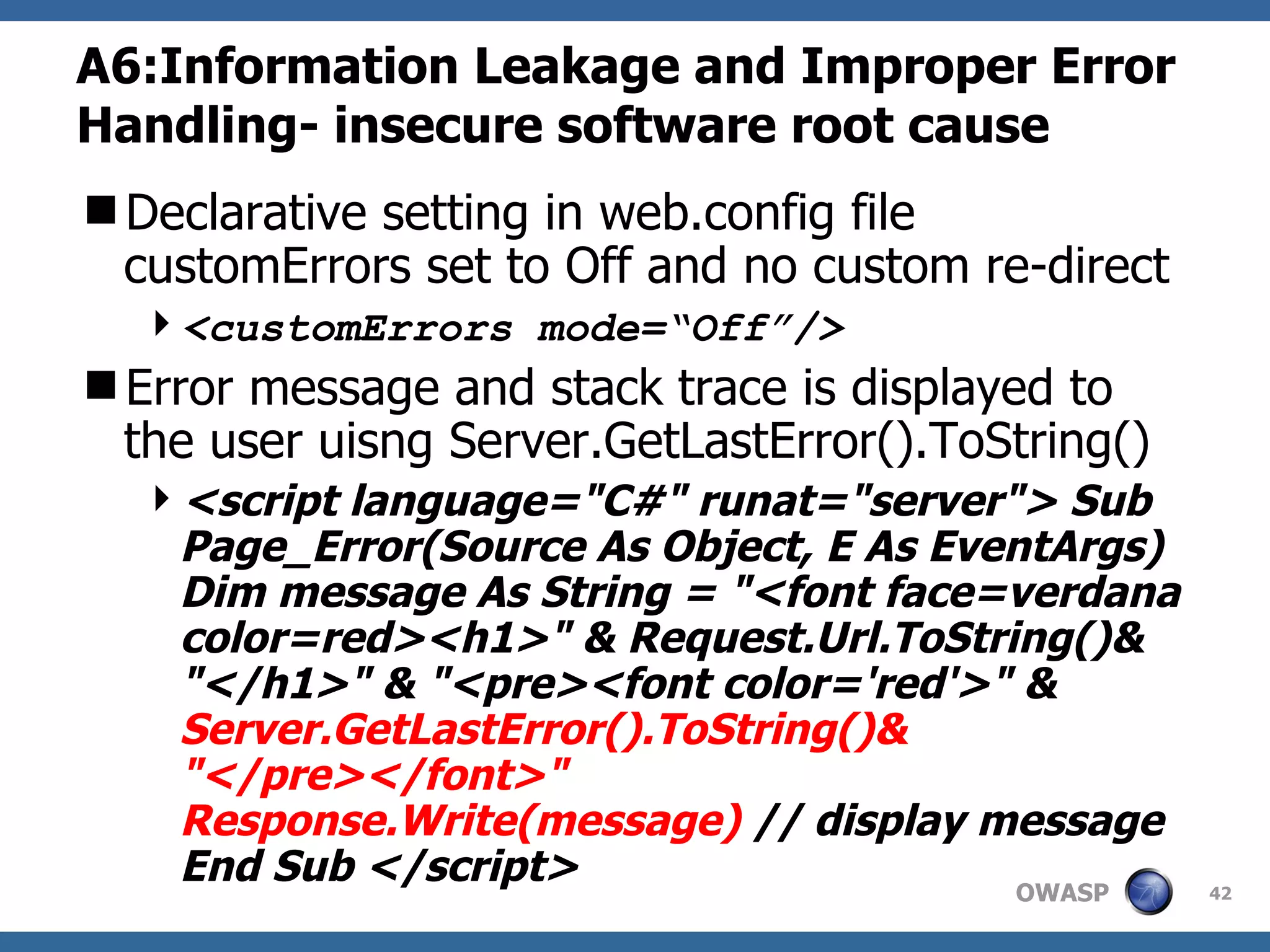 A6:Information Leakage and Improper Error Handling- insecure software root cause Declarative setting in web.config file customErrors set to Off and no custom re-direct <customErrors mode=“Off”/> Error message and stack trace is displayed to the user uisng Server.GetLastError().ToString()  <script language=&quot;C#&quot; runat=&quot;server&quot;> Sub Page_Error(Source As Object, E As EventArgs) Dim message As String = &quot;<font face=verdana color=red><h1>&quot; & Request.Url.ToString()& &quot;</h1>&quot; & &quot;<pre><font color='red'>&quot; &  Server.GetLastError().ToString()& &quot;</pre></font>&quot; Response.Write(message)  // display message End Sub </script>   