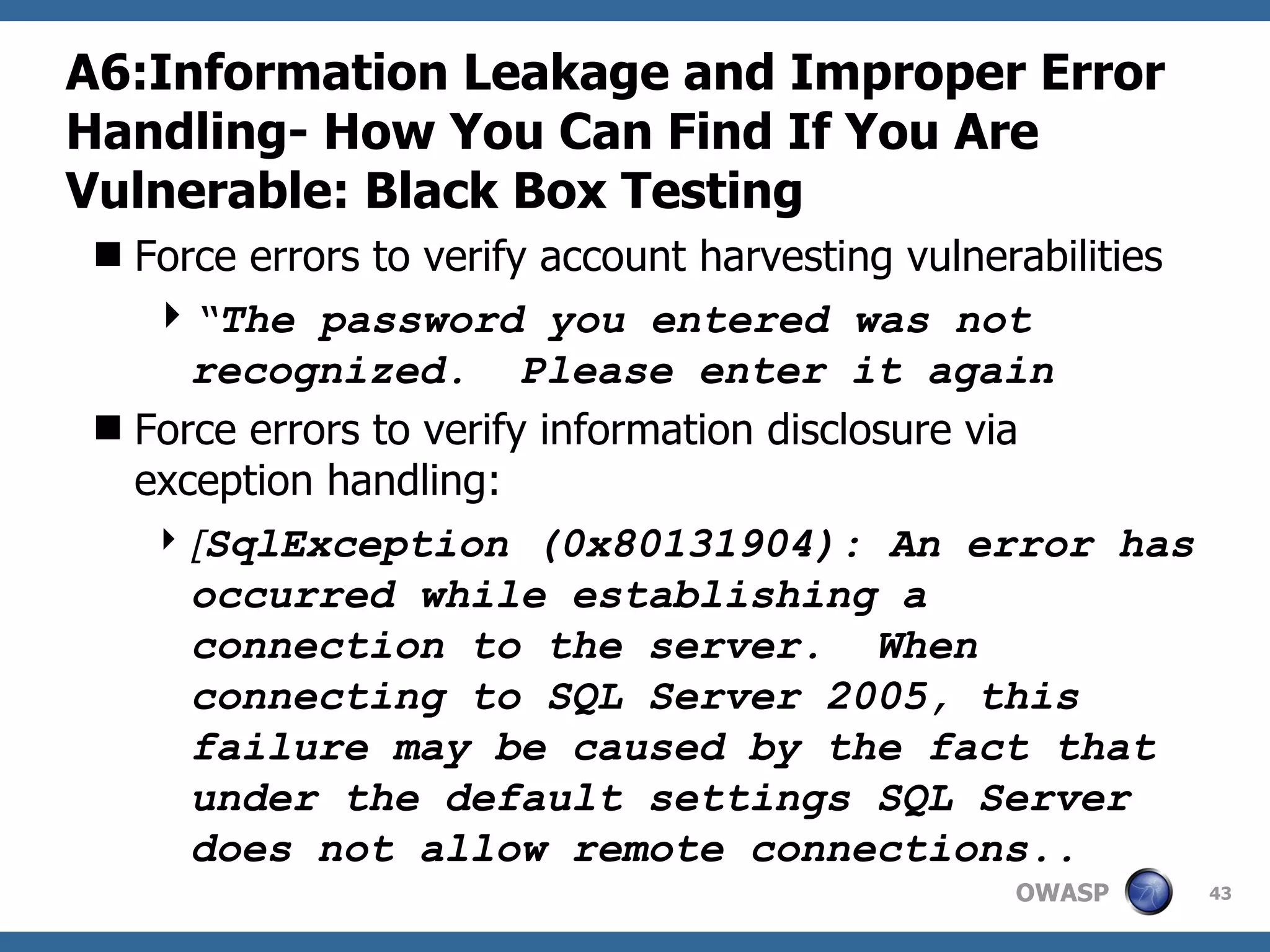 A6:Information Leakage and Improper Error Handling-  How You Can Find If You Are Vulnerable: Black Box Testing Force errors to verify account harvesting vulnerabilities “ The password you entered was not recognized.  Please enter it again Force errors to verify information disclosure via exception handling: [ SqlException (0x80131904): An error has occurred while establishing a connection to the server.  When connecting to SQL Server 2005, this failure may be caused by the fact that under the default settings SQL Server does not allow remote connections.. 