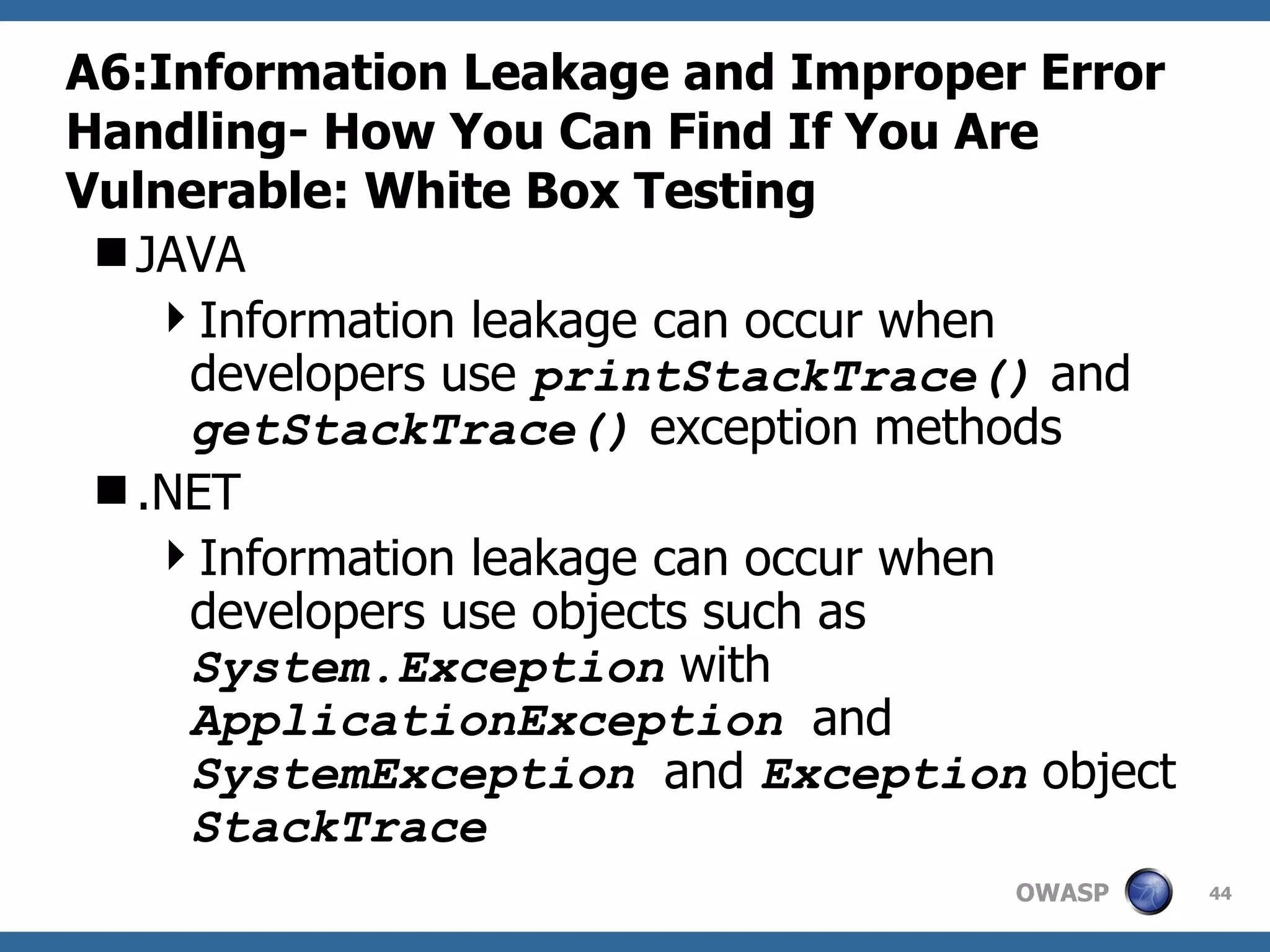 A6:Information Leakage and Improper Error Handling-  How You Can Find If You Are Vulnerable: White Box Testing JAVA Information leakage can occur when developers use  printStackTrace()  and  getStackTrace()  exception methods .NET Information leakage can occur when developers use objects such as  System.Exception  with  ApplicationException  and  SystemException  and  Exception  object  StackTrace 
