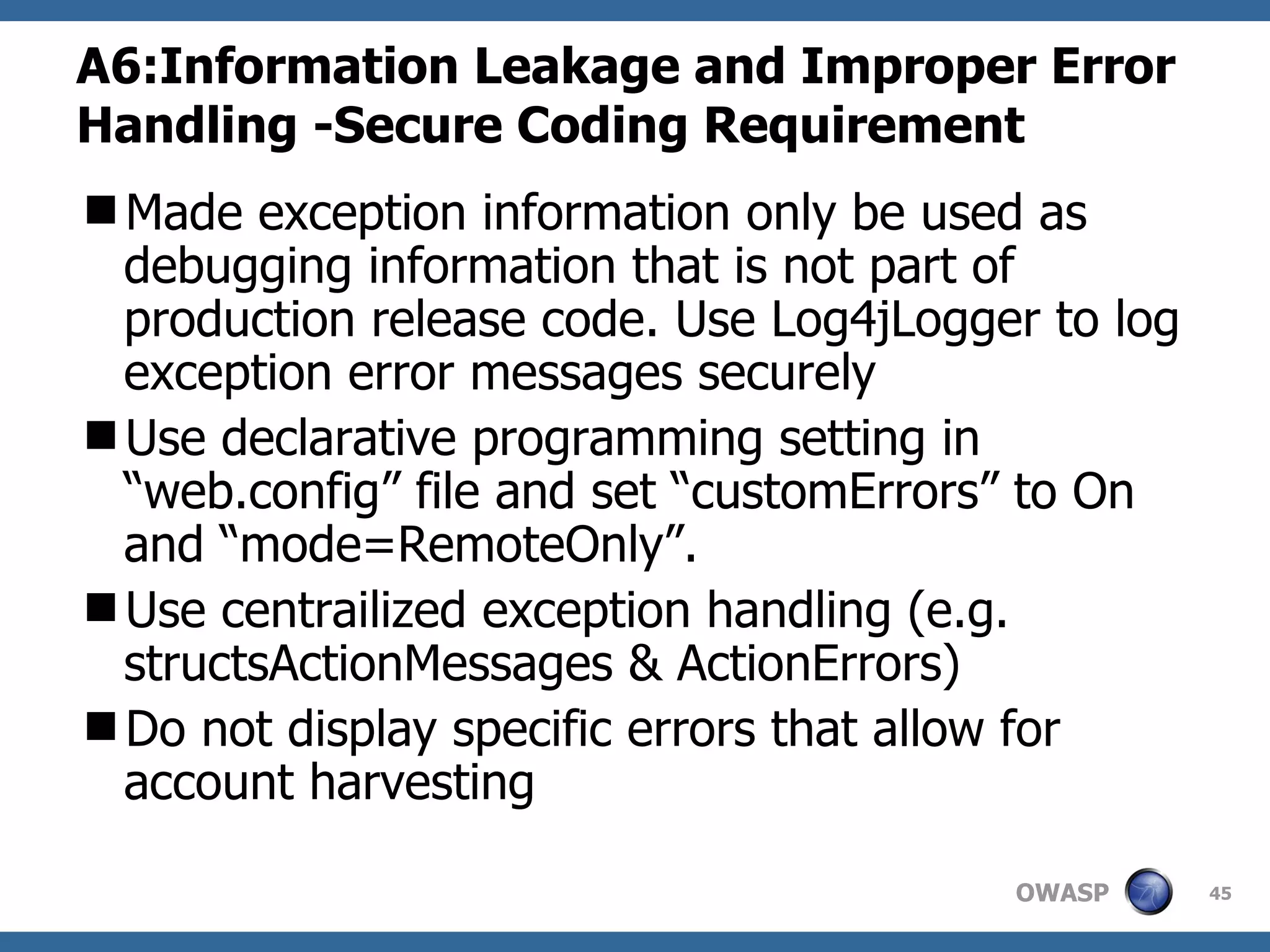A6:Information Leakage and Improper Error Handling -Secure Coding Requirement Made exception information  only be used as debugging information that is not part of production release code. Use Log4jLogger to log exception error messages securely Use declarative programming setting in “web.config” file and set “customErrors” to On  and “mode=RemoteOnly”. Use centrailized exception handling (e.g. structs ActionMessages & ActionErrors)  Do not display specific errors that allow for account harvesting 