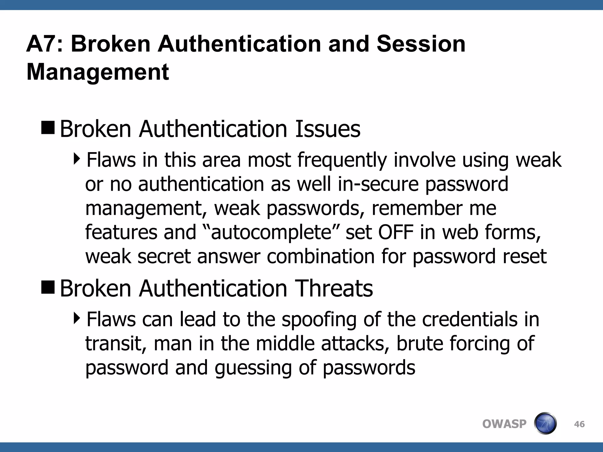 Broken Authentication Issues Flaws in this area most frequently involve using weak or no authentication as well in-secure password management, weak passwords, remember me features and “autocomplete” set OFF in web forms, weak secret answer combination for password reset Broken Authentication Threats Flaws can lead to the spoofing of the credentials in transit, man in the middle attacks, brute forcing of password and guessing of passwords A7: Broken Authentication and Session Management 