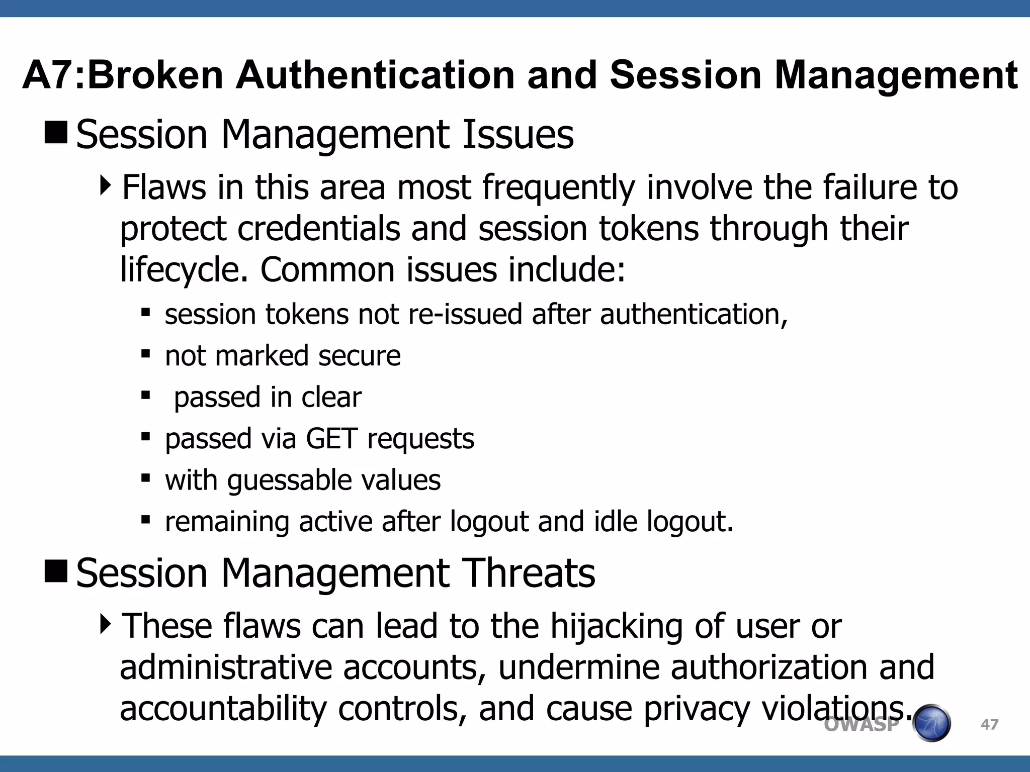 Session Management Issues Flaws in this area most frequently involve the failure to protect credentials and session tokens through their lifecycle. Common issues include: session tokens not re-issued after authentication, not marked secure passed in clear passed via GET requests with guessable values remaining active after logout and idle logout. Session Management Threats These flaws can lead to the hijacking of user or administrative accounts, undermine authorization and accountability controls, and cause privacy violations. A7:Broken Authentication and Session Management 