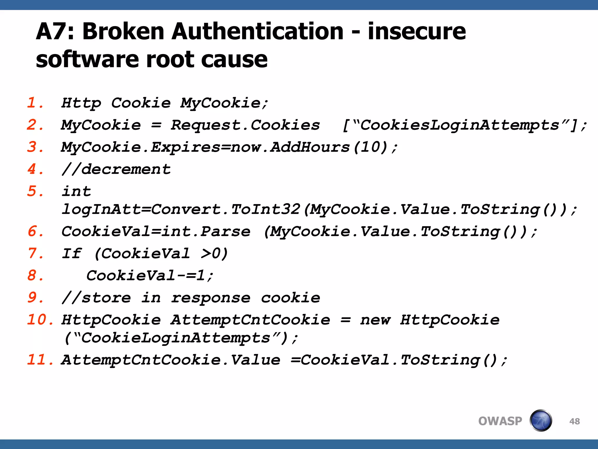 A7: Broken Authentication  - insecure software root cause Http Cookie MyCookie; MyCookie = Request.Cookies  [“CookiesLoginAttempts”]; MyCookie.Expires=now.AddHours(10); //decrement int logInAtt=Convert.ToInt32(MyCookie.Value.ToString()); CookieVal=int.Parse (MyCookie.Value.ToString()); If (CookieVal >0) CookieVal-=1; //store in response cookie HttpCookie AttemptCntCookie = new HttpCookie  (“CookieLoginAttempts”); AttemptCntCookie.Value =CookieVal.ToString(); 