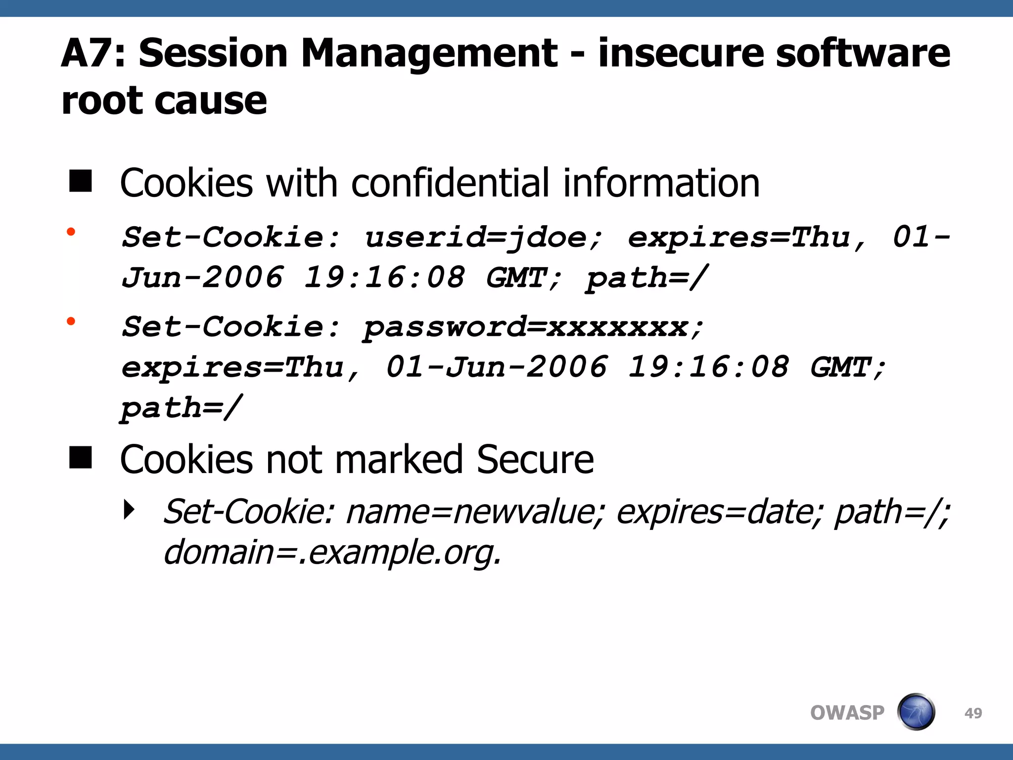 A7: Session Management  - insecure software root cause Cookies with confidential information Set-Cookie: userid=jdoe; expires=Thu, 01-Jun-2006 19:16:08 GMT; path=/ Set-Cookie: password=xxxxxxx; expires=Thu, 01-Jun-2006 19:16:08 GMT; path=/ Cookies not marked Secure Set-Cookie: name=newvalue; expires=date; path=/; domain=.example.org.   