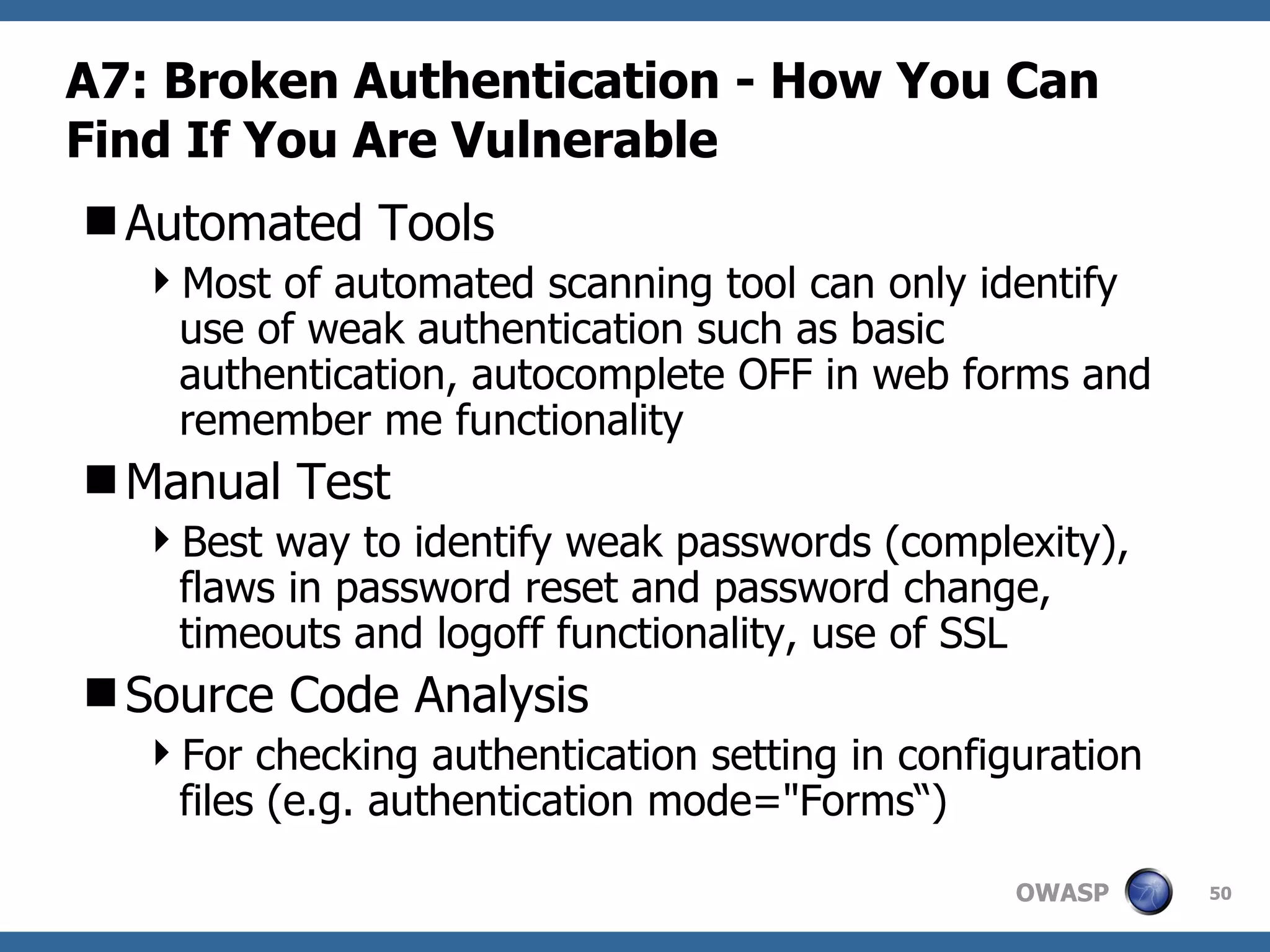 A7: Broken Authentication  -  How You Can Find If You Are Vulnerable Automated Tools Most of automated scanning tool can only identify use of weak authentication such as basic authentication, autocomplete OFF in web forms and remember me functionality Manual Test Best way to identify weak passwords (complexity), flaws in password reset and password change, timeouts and logoff functionality, use of SSL Source Code Analysis For checking authentication setting in configuration files (e.g. authentication mode=&quot;Forms“) 