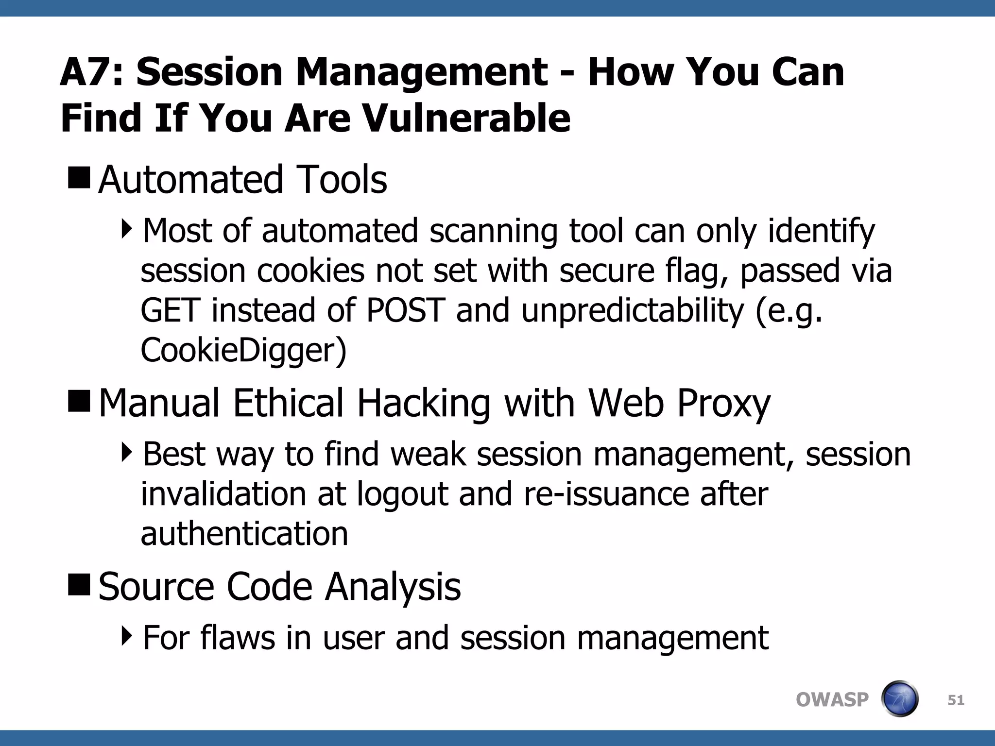 A7: Session Management  -  How You Can Find If You Are Vulnerable Automated Tools Most of automated scanning tool can only identify session cookies not set with secure flag, passed via GET instead of POST and unpredictability (e.g. CookieDigger) Manual Ethical Hacking with Web Proxy Best way to find weak session management, session invalidation at logout and re-issuance after authentication Source Code Analysis For flaws in user and session management 