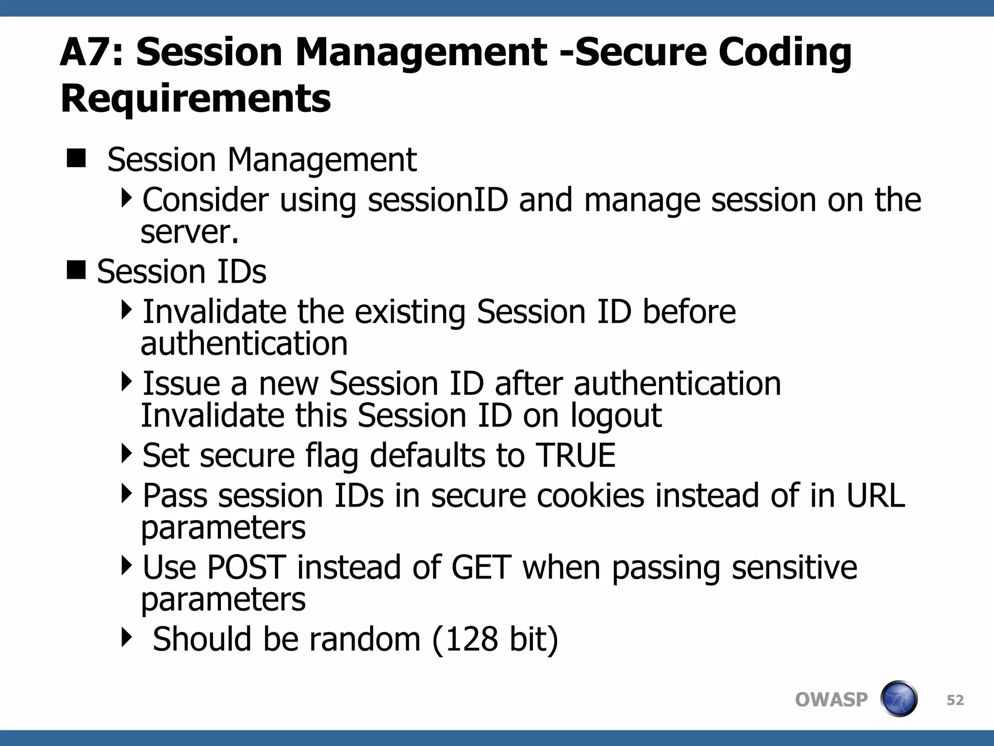 A7: Session Management  -Secure Coding Requirements Session Management Consider using sessionID and manage session on the server. Session IDs Invalidate the existing Session ID before authentication Issue a new Session ID after authentication Invalidate this Session ID on logout Set secure flag defaults to TRUE Pass session IDs in secure cookies instead of in URL parameters Use POST instead of GET when passing sensitive parameters Should be random (128 bit) 