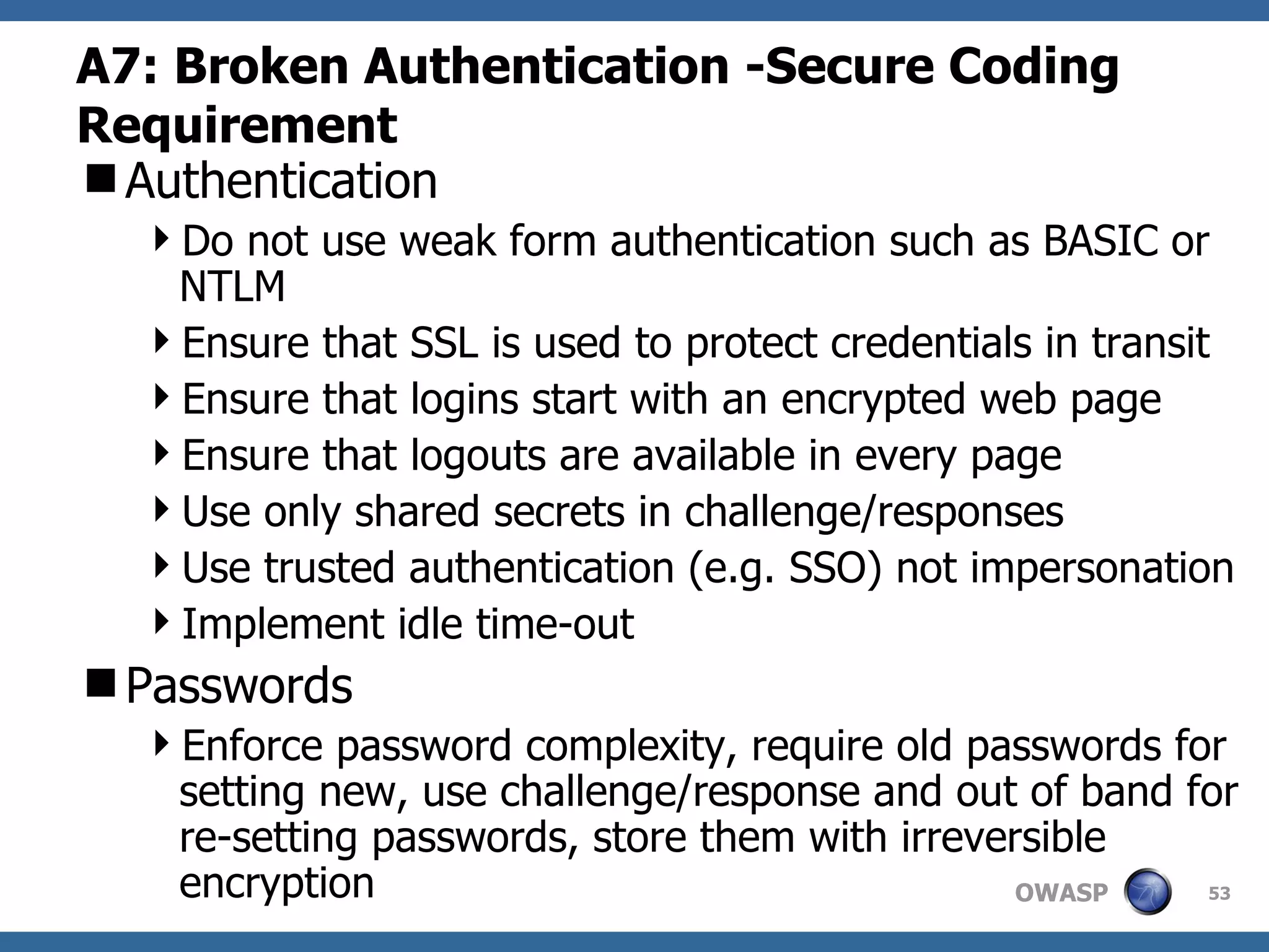A7: Broken Authentication  -Secure Coding Requirement Authentication Do not use weak form authentication such as BASIC or NTLM Ensure that SSL is used to protect credentials in transit Ensure that logins start with an encrypted web page Ensure that logouts are available in every page Use only shared secrets in challenge/responses Use trusted authentication (e.g. SSO) not impersonation Implement idle time-out Passwords Enforce password complexity, require old passwords for setting new, use challenge/response and out of band for re-setting passwords, store them with irreversible encryption 