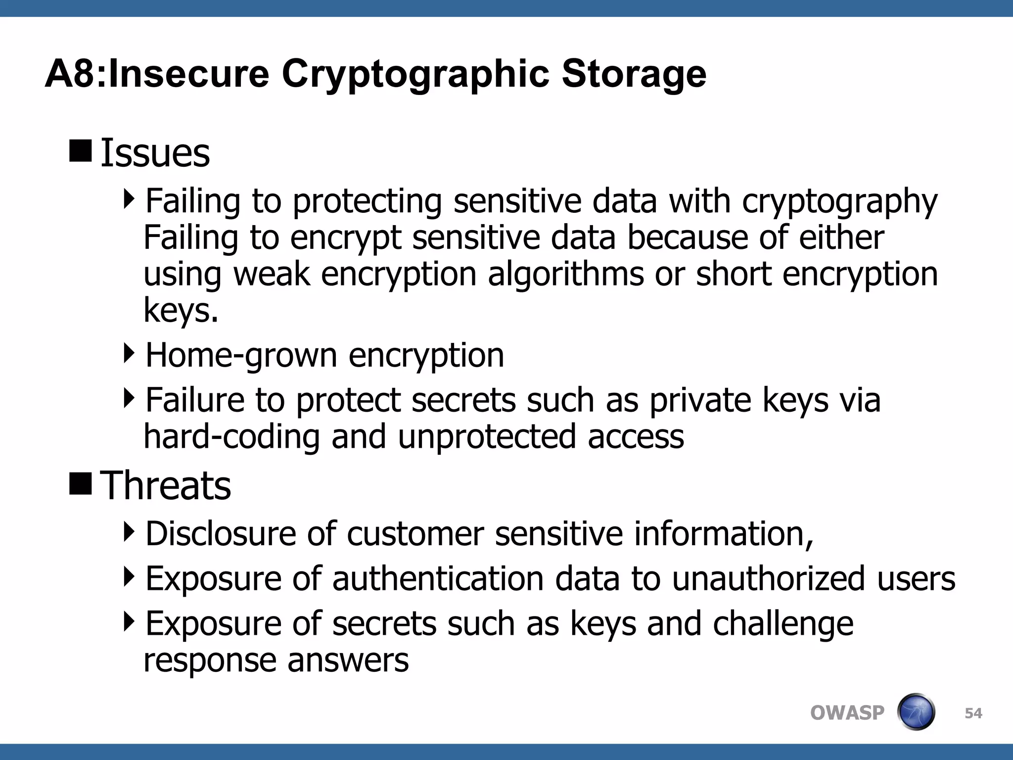 Issues Failing to protecting sensitive data with cryptography Failing to encrypt sensitive data because of either using weak encryption algorithms or short encryption keys.  Home-grown encryption Failure to protect secrets such as private keys via hard-coding and unprotected access Threats Disclosure of customer sensitive information, Exposure of authentication data to unauthorized users Exposure of secrets such as keys and challenge response answers A8:Insecure Cryptographic Storage 