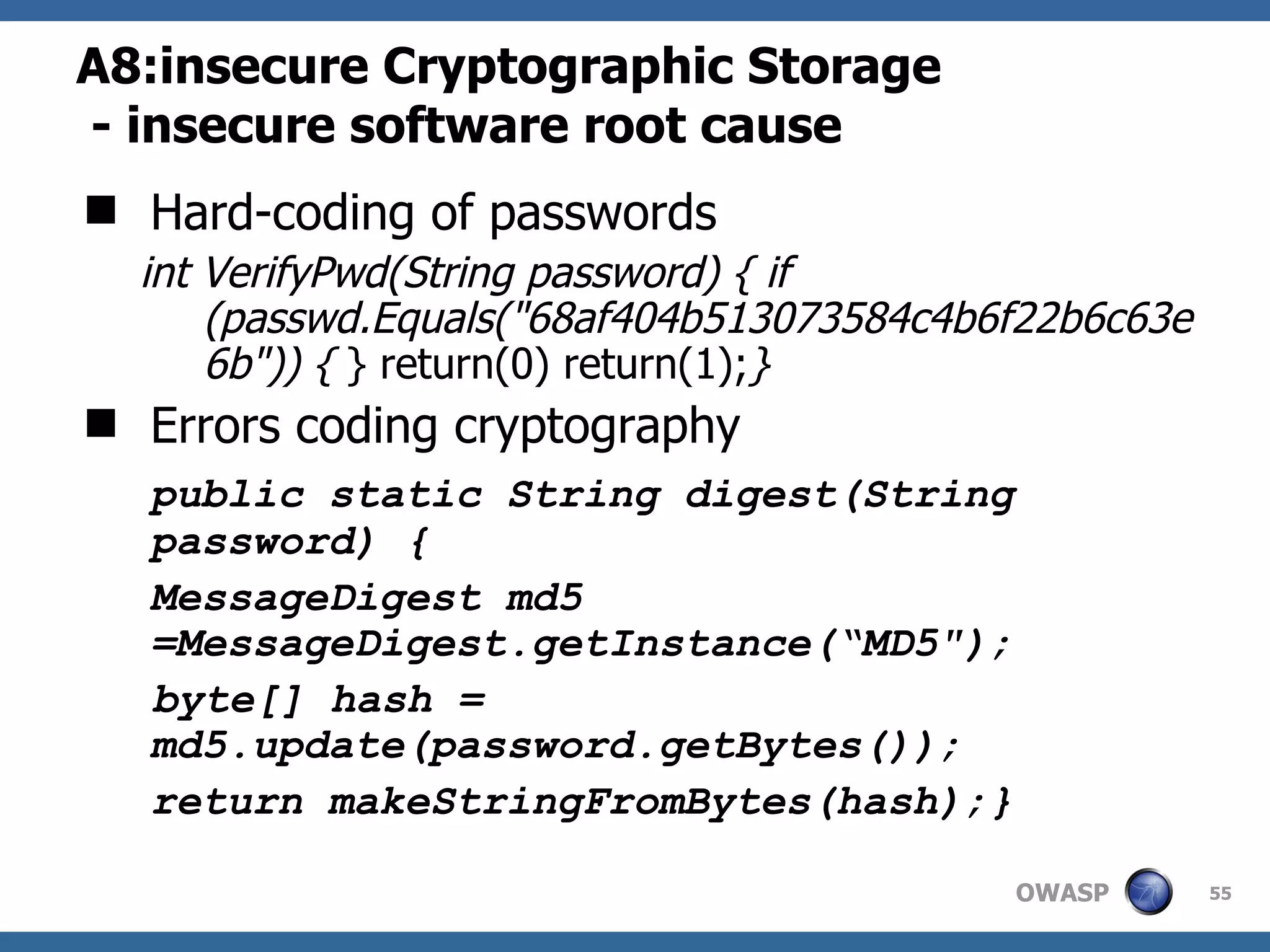 A8: insecure Cryptographic Storage   - insecure software root cause Hard-coding of passwords int VerifyPwd(String password) { if (passwd.Equals(&quot;68af404b513073584c4b6f22b6c63e6b&quot;)) {  } return(0) return(1); }   Errors coding cryptography public static String digest(String password) { MessageDigest md5 =MessageDigest.getInstance(“MD5&quot;); byte[] hash = md5.update(password.getBytes()); return makeStringFromBytes(hash);} 