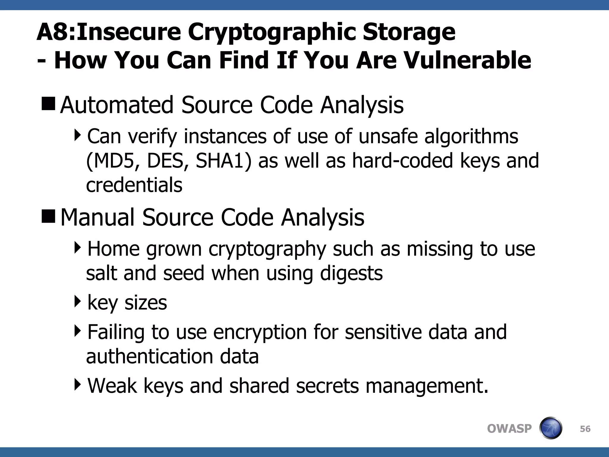 A8: Insecure Cryptographic Storage -  How You Can Find If You Are Vulnerable Automated Source Code Analysis Can verify instances of use of unsafe algorithms (MD5, DES, SHA1) as well as hard-coded keys and credentials Manual Source Code Analysis Home grown cryptography such as missing to use salt and seed when using digests key sizes Failing to use encryption for sensitive data and authentication data Weak keys and shared secrets management.  