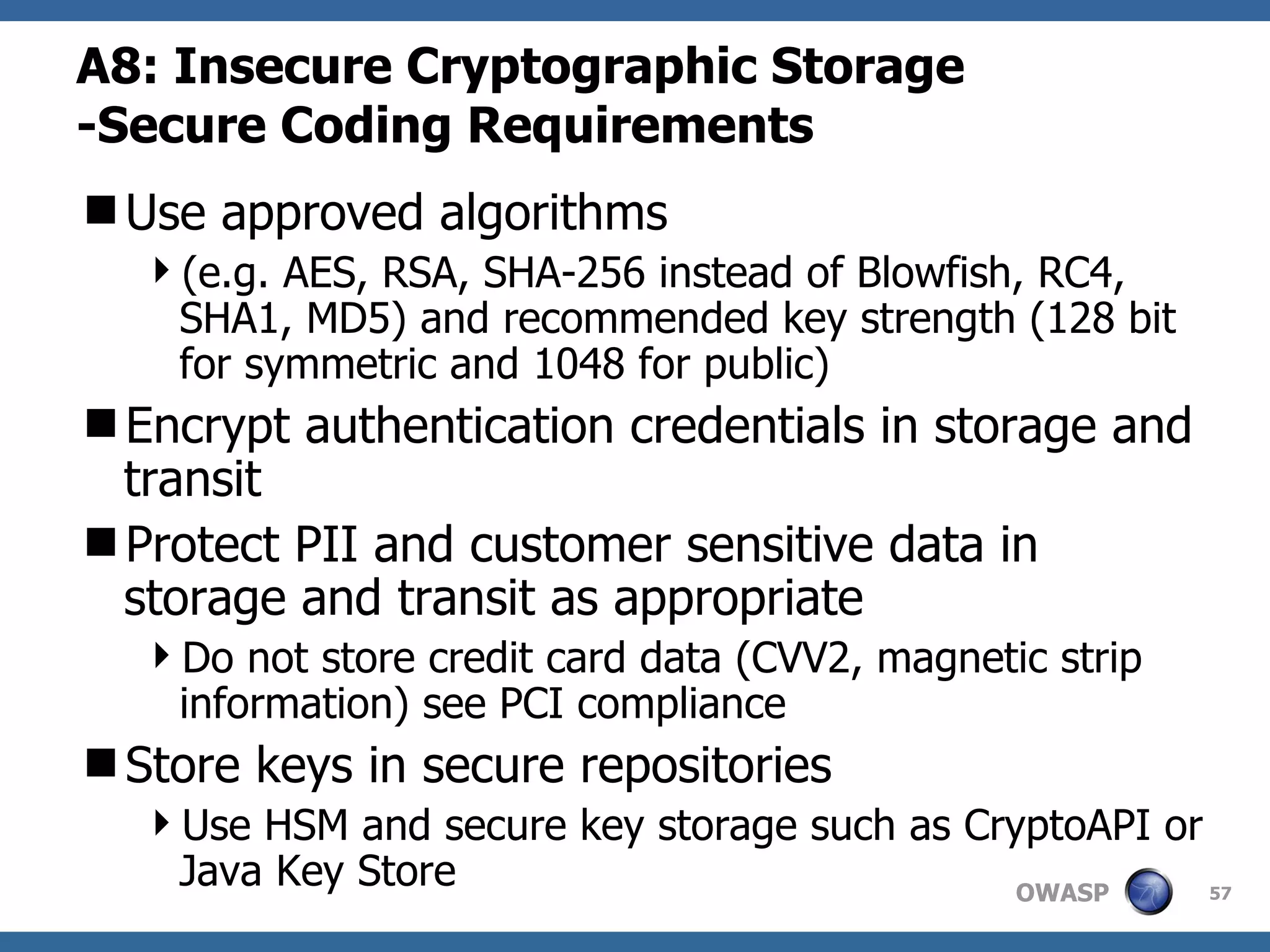 A8:  Insecure Cryptographic Storage -Secure Coding Requirements Use approved algorithms  (e.g. AES, RSA, SHA-256 instead of Blowfish, RC4, SHA1, MD5) and recommended key strength (128 bit for symmetric and 1048 for public) Encrypt authentication credentials in storage and transit Protect PII and customer sensitive data in storage and transit as appropriate Do not store credit card data (CVV2, magnetic strip information) see PCI compliance Store keys in secure repositories  Use HSM and  secure key storage such as CryptoAPI or Java Key Store 