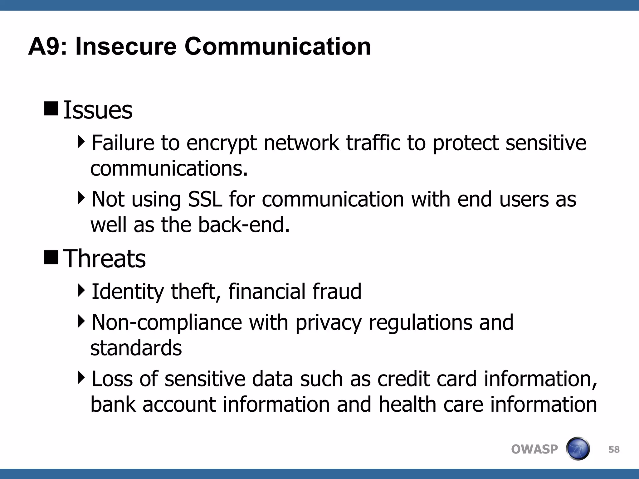 Issues Failure to encrypt network traffic to protect sensitive communications.  Not using SSL for communication with end users as well as the back-end.  Threats Identity theft, financial fraud Non-compliance with privacy regulations and standards Loss of sensitive data such as credit card information, bank account information and health care information A9: Insecure Communication 