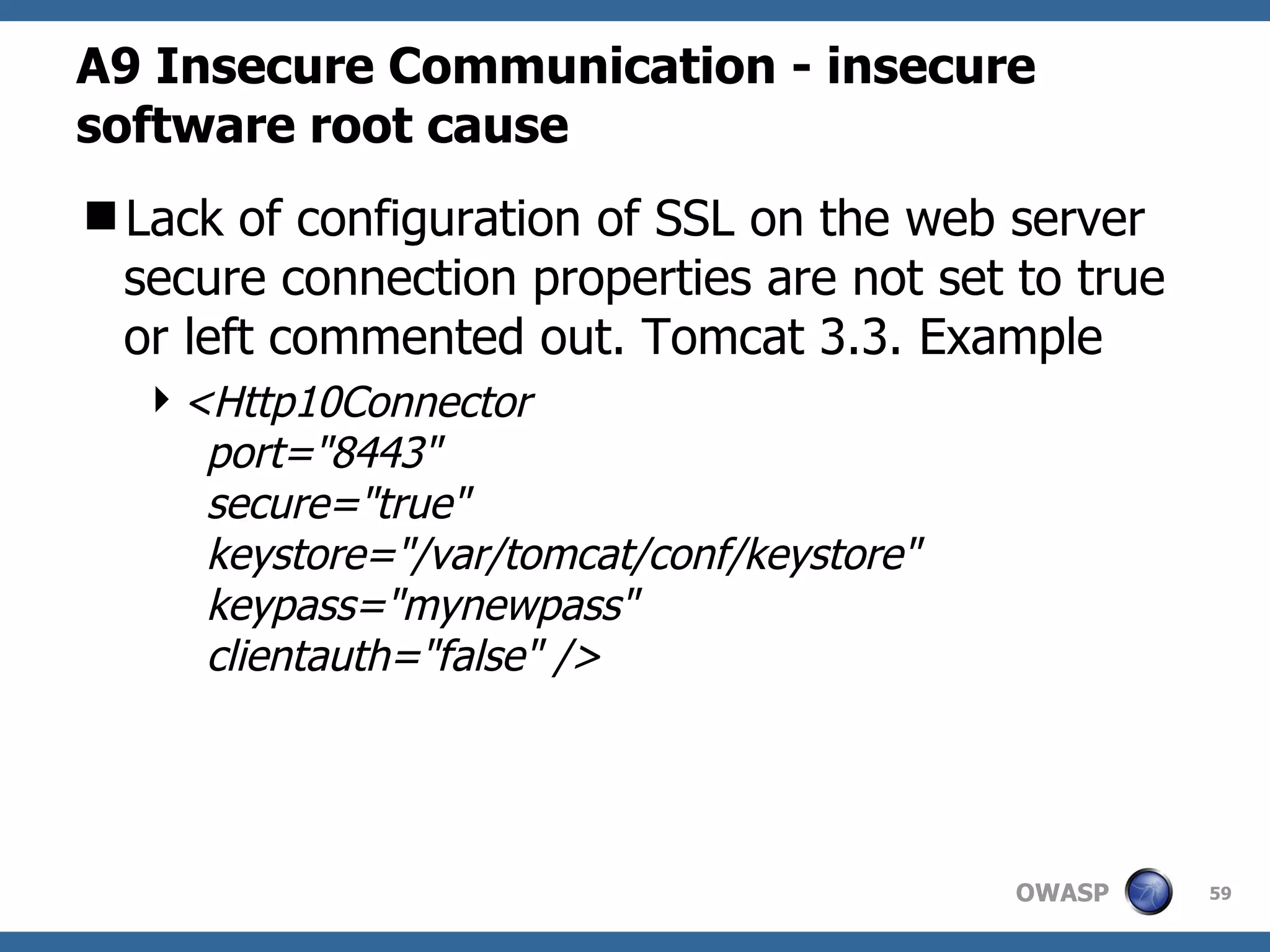 A9  Insecure Communication   - insecure software root cause Lack of configuration of SSL on the web server secure connection properties are not set to true or left commented out. Tomcat 3.3. Example <Http10Connector    port=&quot;8443&quot;    secure=&quot;true&quot;    keystore=&quot;/var/tomcat/conf/keystore&quot;    keypass=&quot;mynewpass&quot;    clientauth=&quot;false&quot; />  