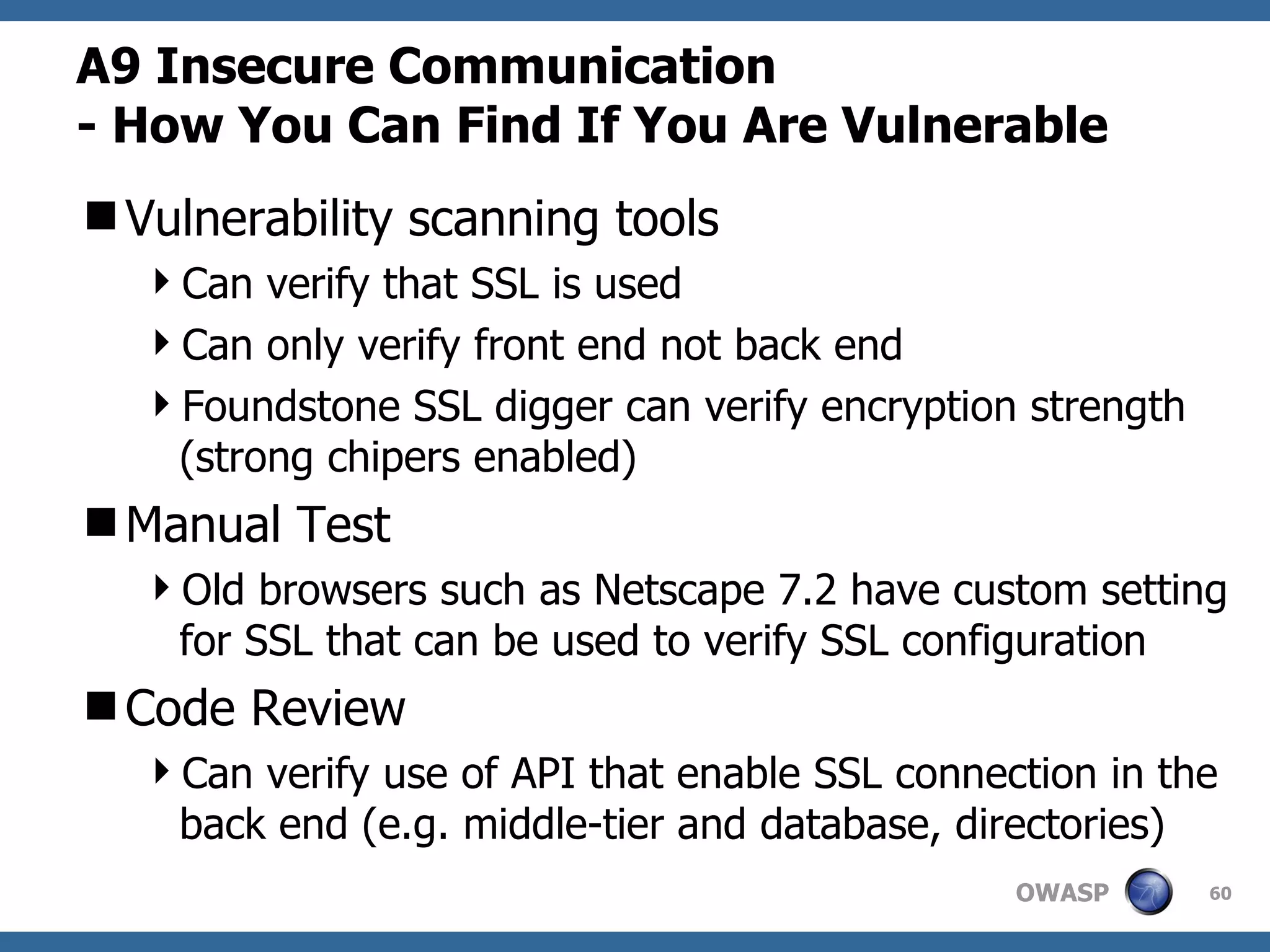 A9  Insecure Communication   -  How You Can Find If You Are Vulnerable Vulnerability scanning tools Can verify that SSL is used Can only verify front end not back end Foundstone SSL digger can verify encryption strength (strong chipers enabled) Manual Test Old browsers such as Netscape 7.2 have custom setting for SSL that can be used to verify SSL configuration Code Review Can verify use of API that enable SSL connection in the back end (e.g. middle-tier and database, directories) 