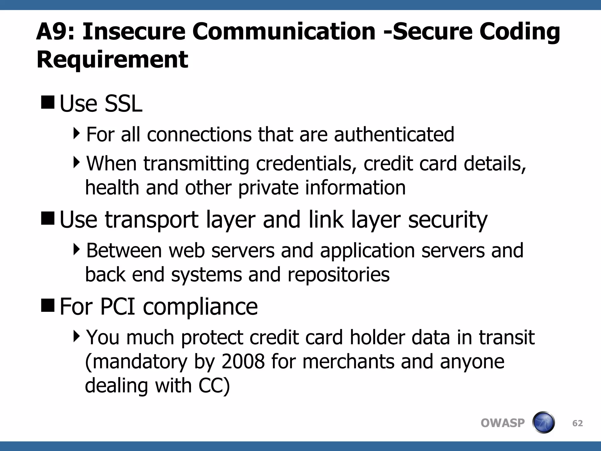 A9:  Insecure Communication   -Secure Coding Requirement Use SSL  For all connections that are authenticated  When transmitting credentials, credit card details, health and other private information Use transport layer and link layer security Between web servers and application servers and back end systems and repositories For PCI compliance You much protect credit card holder data in transit (mandatory by 2008 for merchants and anyone dealing with CC) 