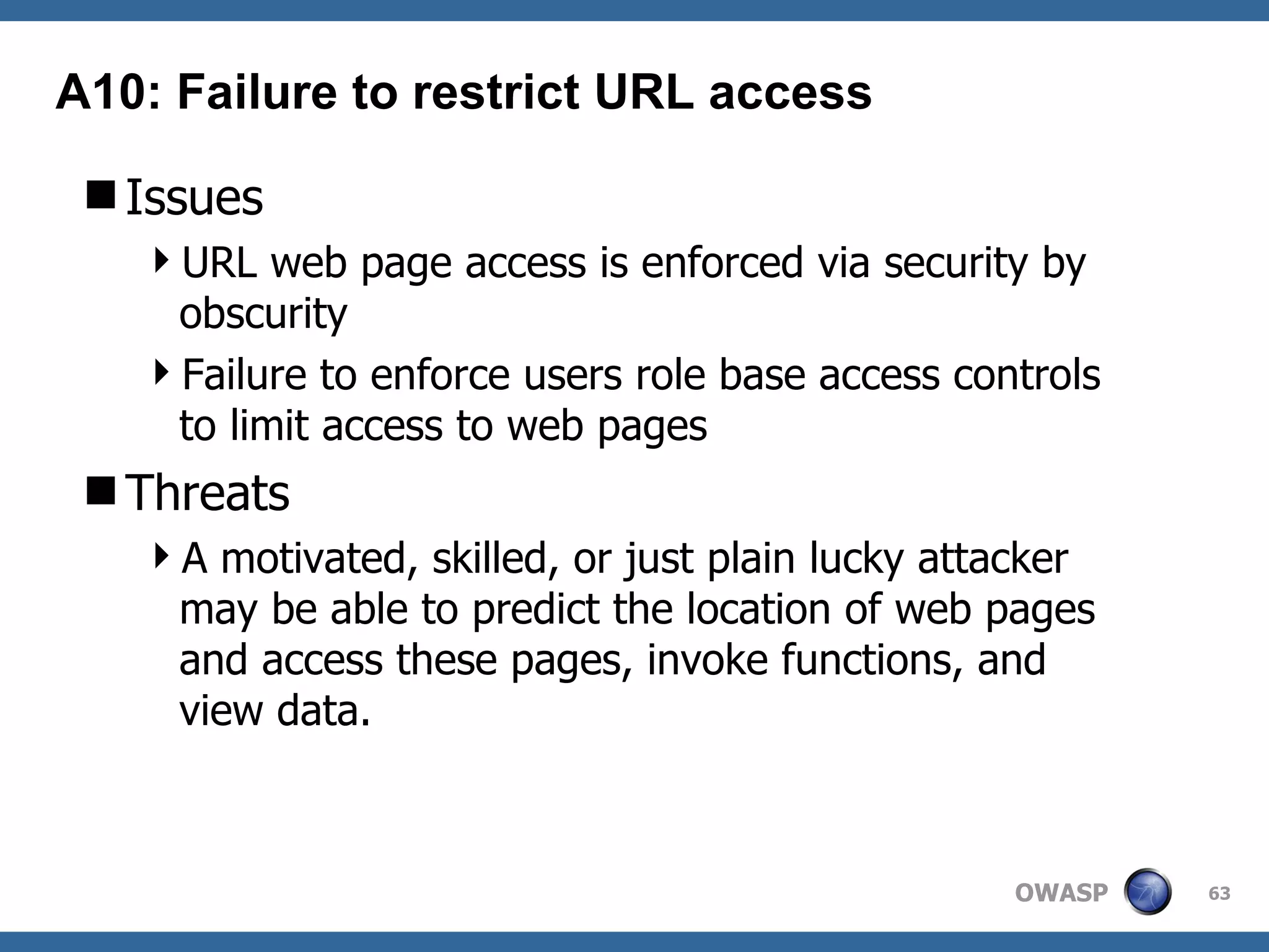 Issues URL web page access is enforced via security by obscurity Failure to enforce users role base access controls to limit access to web pages Threats A motivated, skilled, or just plain lucky attacker may be able to predict the location of web pages and access these pages, invoke functions, and view data.  A10: Failure to restrict URL access 