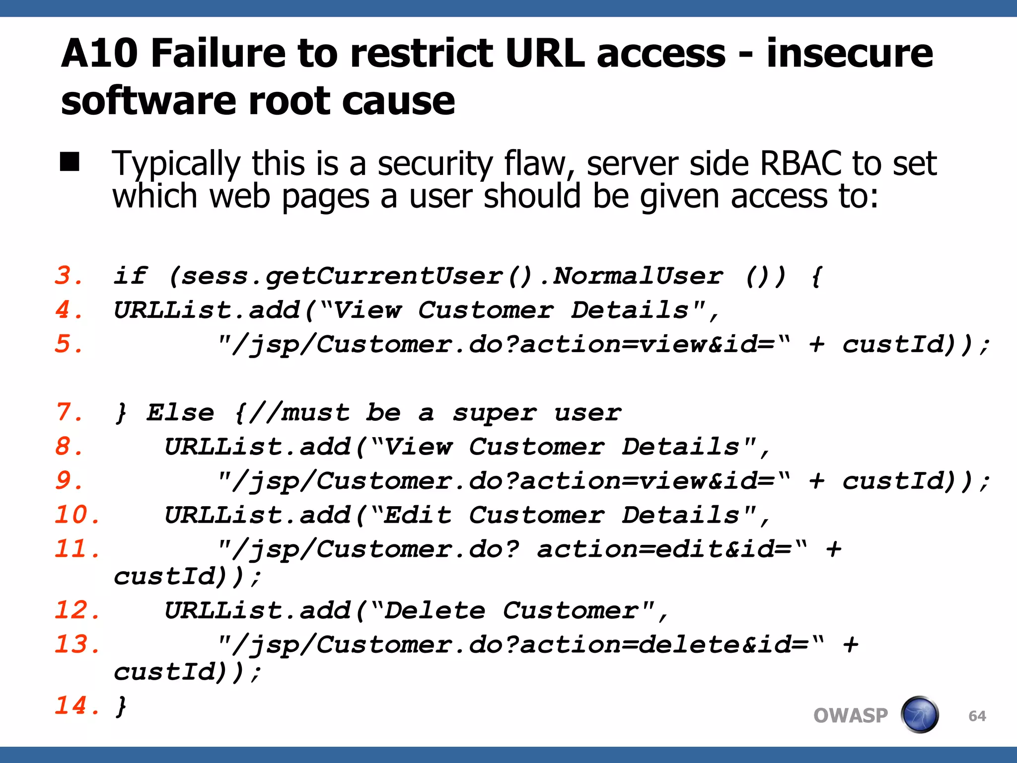A10  Failure to restrict URL access   - insecure software root cause Typically this is a security flaw, server side RBAC to set which web pages a user should be given access to: if (sess.getCurrentUser(). NormalUser  ()) { URLList.add(“View Customer Details&quot;, &quot;/jsp/Customer.do?action=view&id=“ + custId)); } Else {//must be a super user URLList.add(“View Customer Details&quot;, &quot;/jsp/Customer.do?action=view&id=“ + custId)); URLList.add(“Edit Customer Details&quot;, &quot;/jsp/Customer.do? action=edit&id=“ + custId)); URLList.add(“Delete Customer&quot;, &quot;/jsp/Customer.do?action=delete&id=“ + custId)); } 