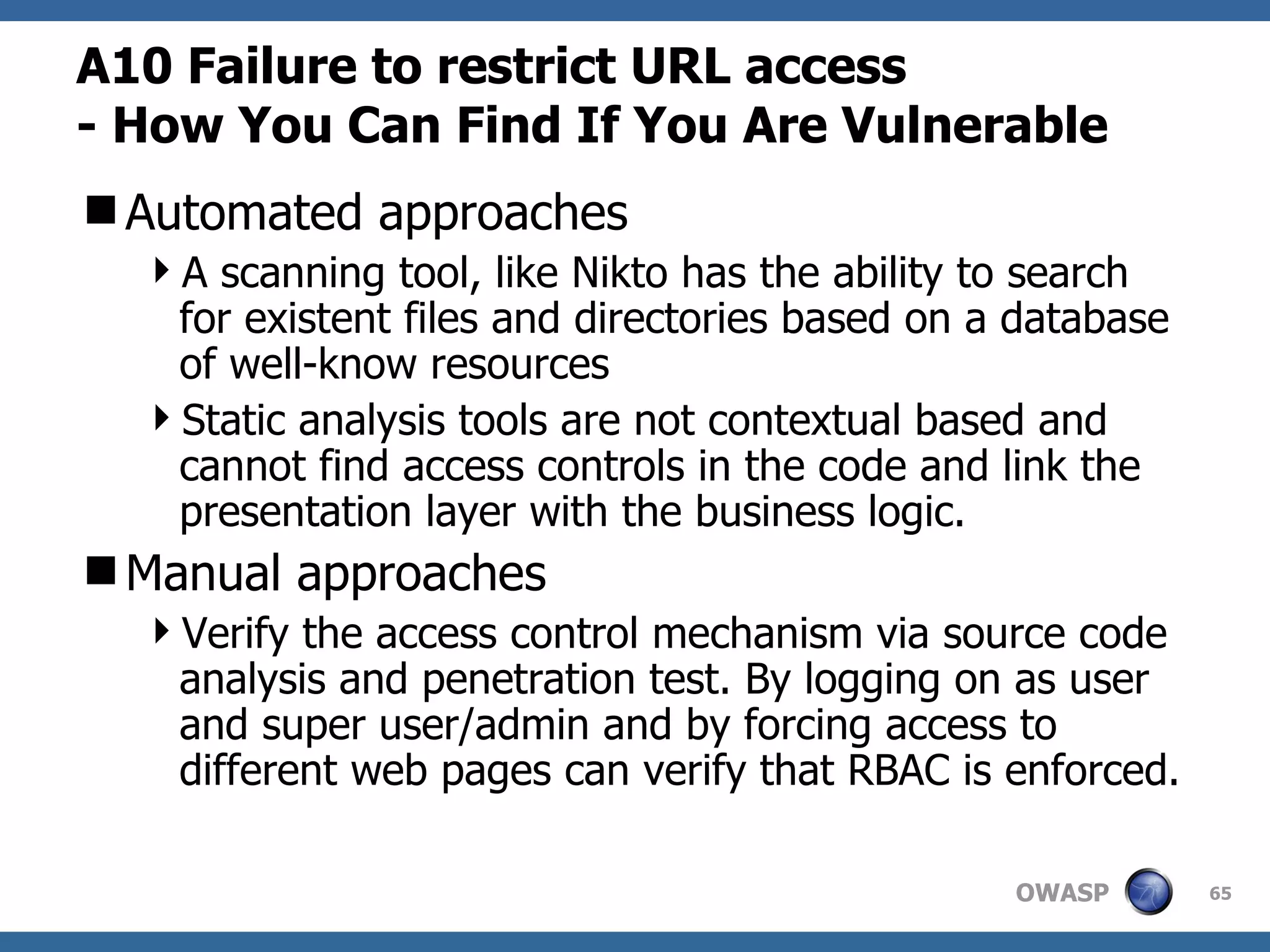 A10  Failure to restrict URL access   -  How You Can Find If You Are Vulnerable Automated approaches A scanning tool, like Nikto has the ability to search for existent files and directories based on a database of well-know resources  Static analysis tools are not contextual based and cannot find access controls in the code and link the presentation layer with the business logic.  Manual approaches Verify the access control mechanism via source code analysis and penetration test. By logging on as user and super user/admin and by forcing access to different web pages can verify that RBAC is enforced.  