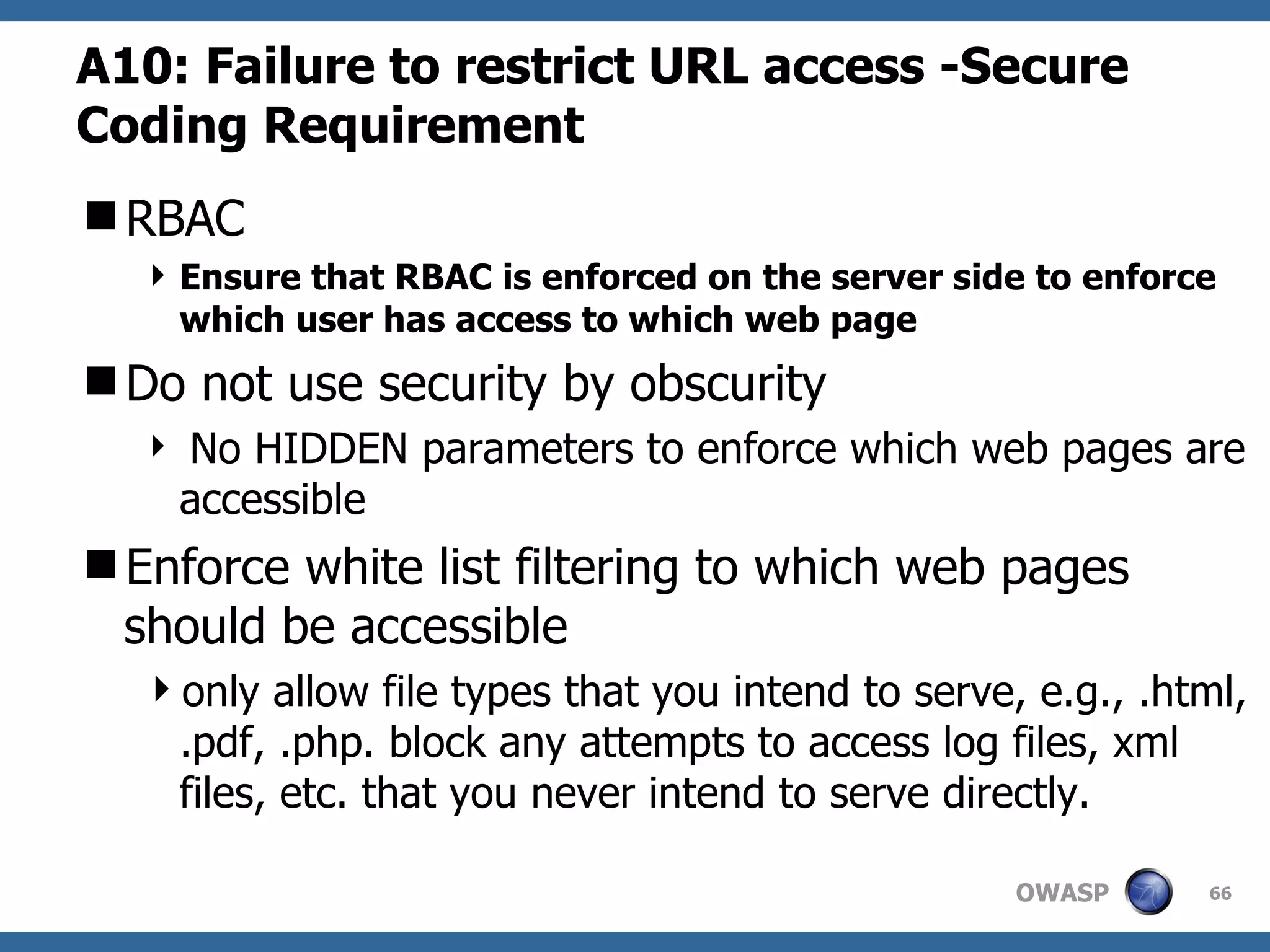 A10:  Failure to restrict URL access   -Secure Coding Requirement RBAC Ensure that RBAC is enforced on the server side to enforce which user has access to which web page Do not use security by obscurity No HIDDEN parameters to enforce which web pages are accessible Enforce white list filtering to which web pages should be accessible only allow file types that you intend to serve, e.g., .html, .pdf, .php. block any attempts to access log files, xml files, etc. that you never intend to serve directly.  
