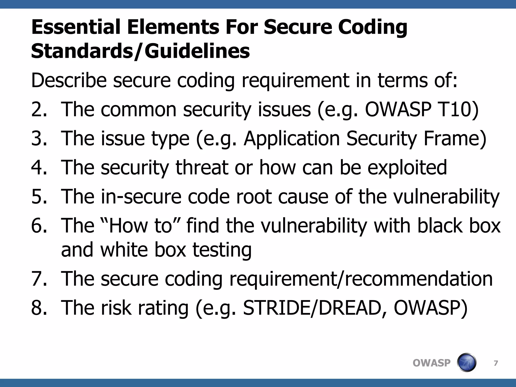 Essential Elements For Secure Coding Standards/Guidelines   Describe secure coding requirement in terms of: The common security issues (e.g. OWASP T10) The issue type (e.g. Application Security Frame) The security threat or how can be exploited The in-secure code root cause of the vulnerability The “How to” find the vulnerability with black box and white box testing  The secure coding requirement/recommendation The risk rating (e.g. STRIDE/DREAD, OWASP) 