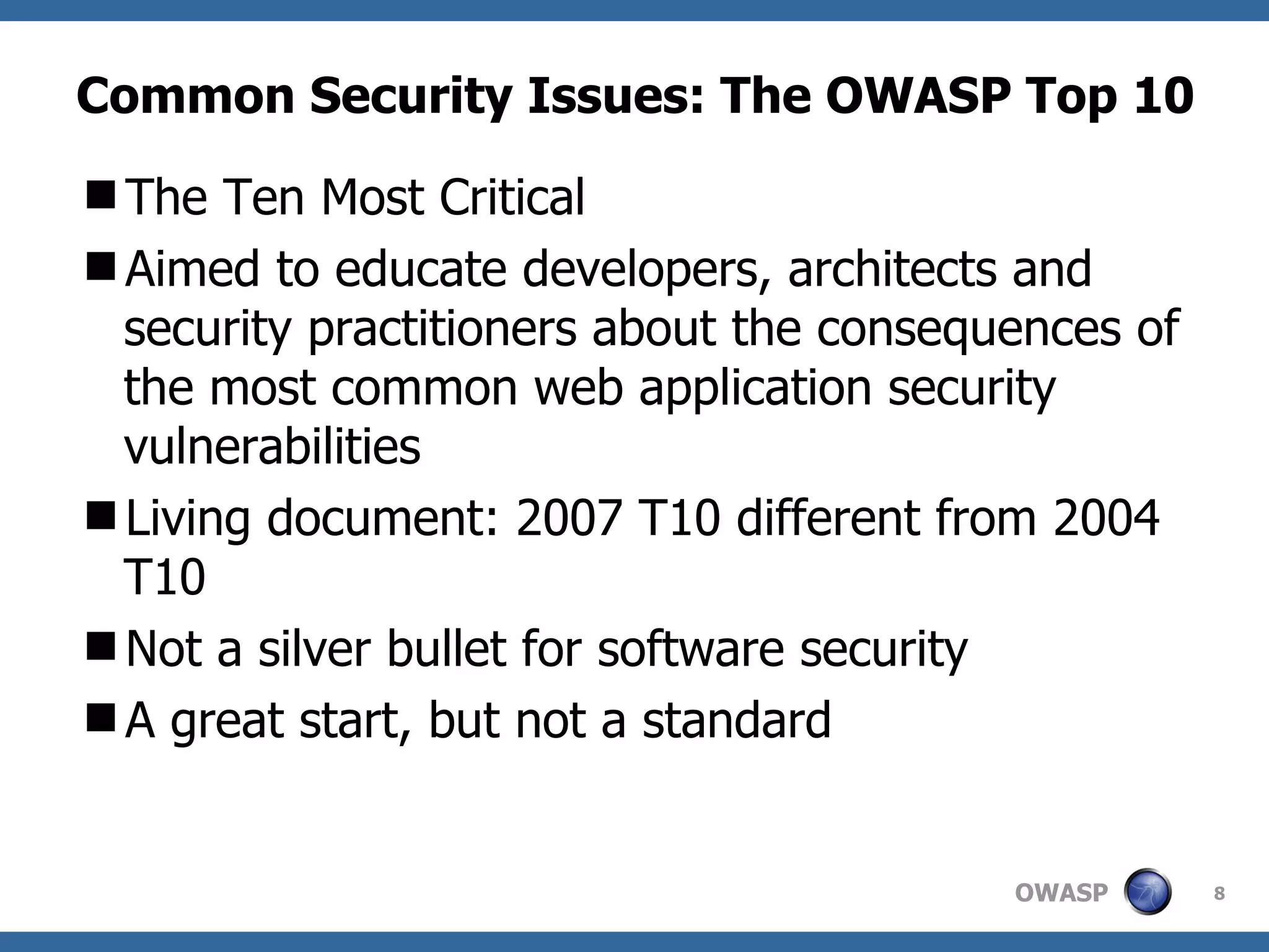 Common Security Issues: The OWASP Top 10 The Ten Most Critical Aimed to educate developers, architects and security practitioners about the consequences of the most common web application security vulnerabilities Living document: 2007 T10 different from 2004 T10 Not a silver bullet for software security A great start, but not a standard 