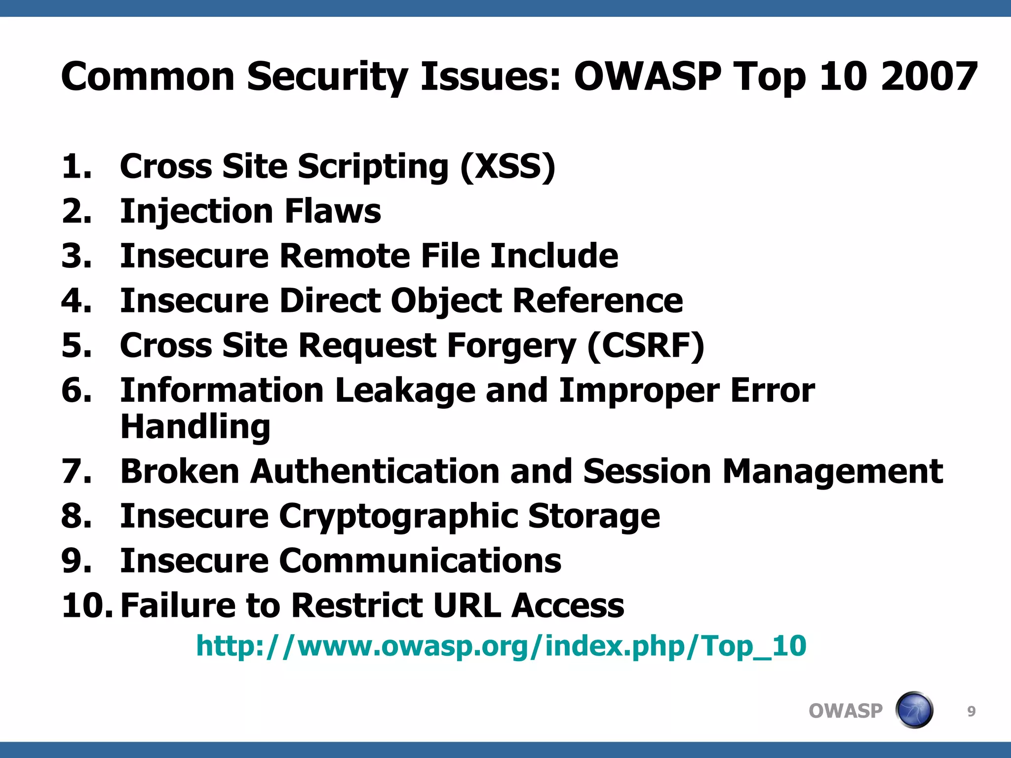 Common Security Issues: OWASP Top 10 2007   Cross Site Scripting (XSS) Injection Flaws Insecure Remote File Include Insecure Direct Object Reference Cross Site Request Forgery (CSRF) Information Leakage and Improper Error Handling Broken Authentication and Session Management Insecure Cryptographic Storage Insecure Communications Failure to Restrict URL Access http://www.owasp.org/index.php/Top_10   