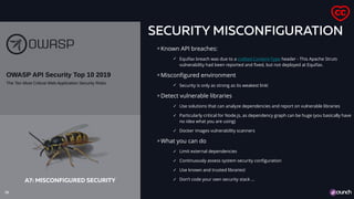 SECURITY MISCONFIGURATION
Known API breaches:
✓ Equifax breach was due to a crafted Content-Type header - This Apache Struts
vulnerability had been reported and fixed, but not deployed at Equifax.
Misconfigured environment
✓ Security is only as strong as its weakest link!
Detect vulnerable libraries
✓ Use solutions that can analyze dependencies and report on vulnerable libraries
✓ Particularly critical for Node.js, as dependency graph can be huge (you basically have
no idea what you are using)
✓ Docker images vulnerability scanners
What you can do
✓ Limit external dependencies
✓ Continuously assess system security configuration
✓ Use known and trusted libraries!
✓ Don’t code your own security stack …
18
A7: MISCONFIGURED SECURITY
 