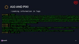 A10 AND PIXI
Leaking information in logs
26
pixiapp | token
"eyJhbGciOiJIUzI1NiIsInR5cCI6IkpXVCJ9.eyJ1c2VyIjp7Il9pZCI6MzMsImVtYWlsIjoiaGFja2VyQGdldG1l
mluIiwicGFzc3dvcmQiOiJoZWxsb3BpeGkiLCJuYW1lIjoiaW52b2x2ZWRwbHVzIiwicGljIjoiaHR0cHM6Ly9zMy5
bWF6b25hd3MuY29tL3VpZmFjZXMvZmFjZXMvdHdpdHRlci90aGlhZ292ZXJuZXR0aS8xMjguanBnIiwiaXNfYWRtaW
iOmZhbHNlLCJhY2NvdW50X2JhbGFuY2UiOjUwLCJhbGxfcGljdHVyZXMiOltdfSwiaWF0IjoxNTY4MjE2OTc3fQ.Ld
9xT1Q2JqbrnPBe395kFrny3vgg9BKxRQ-OTa6f6U"
pixiapp | owaspbrokenwebapps
pixiapp | my user {"user":{"_id":
33,"email":"hacker@getme.in","password":"hellopixi","name":"involvedplus","pic":"https://
s3.amazonaws.com/uifaces/faces/twitter/thiagovernetti/
128.jpg","is_admin":false,"account_balance":50,"all_pictures":[]},"iat":1568216977}
pixiapp | user id 33
 
