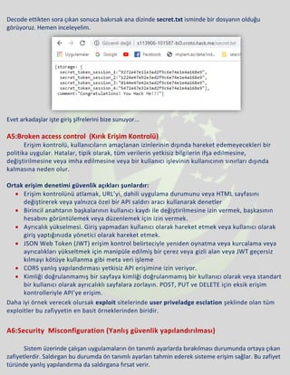 Decode ettikten sora çıkan sonuca bakırsak ana dizinde secret.txt isminde bir dosyanın olduğu
görüyoruz. Hemen inceleyelim.
Evet arkadaşlar işte giriş şifrelerini bize sunuyor...
A5:Broken access control (Kırık Erişim Kontrolü)
Erişim kontrolü, kullanıcıların amaçlanan izinlerinin dışında hareket edemeyecekleri bir
politika uygular. Hatalar, tipik olarak, tüm verilerin yetkisiz bilgilerin ifşa edilmesine,
değiştirilmesine veya imha edilmesine veya bir kullanıcı işlevinin kullanıcının sınırları dışında
kalmasına neden olur.
Ortak erişim denetimi güvenlik açıkları şunlardır:
• Erişim kontrolünü atlamak, URL’yi, dahili uygulama durumunu veya HTML sayfasını
değiştirerek veya yalnızca özel bir API saldırı aracı kullanarak denetler
• Birincil anahtarın başkalarının kullanıcı kaydı ile değiştirilmesine izin vermek, başkasının
hesabını görüntülemek veya düzenlemek için izin vermek.
• Ayrıcalık yükselmesi. Giriş yapmadan kullanıcı olarak hareket etmek veya kullanıcı olarak
giriş yaptığınızda yönetici olarak hareket etmek.
• JSON Web Token (JWT) erişim kontrol belirteciyle yeniden oynatma veya kurcalama veya
ayrıcalıkları yükseltmek için manipüle edilmiş bir çerez veya gizli alan veya JWT geçersiz
kılmayı kötüye kullanma gibi meta veri işleme
• CORS yanlış yapılandırması yetkisiz API erişimine izin veriyor.
• Kimliği doğrulanmamış bir sayfaya kimliği doğrulanmamış bir kullanıcı olarak veya standart
bir kullanıcı olarak ayrıcalıklı sayfalara zorlayın. POST, PUT ve DELETE için eksik erişim
kontrolleriyle API’ye erişim.
Daha iyi örnek verecek olursak exploit sitelerinde user priveladge esclation şeklinde olan tüm
exploitler bu zafiyyetin en basit örneklerinden biridir.
A6:Security Misconfiguration (Yanlış güvenlik yapılandırılması)
Sistem üzerinde çalışan uygulamaların ön tanımlı ayarlarda bırakılması durumunda ortaya çıkan
zafiyetlerdir. Saldırgan bu durumda ön tanımlı ayarları tahmin ederek sisteme erişim sağlar. Bu zafiyet
türünde yanlış yapılandırma da saldırgana fırsat verir.
 