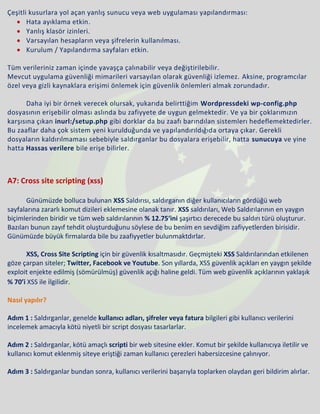 Çeşitli kusurlara yol açan yanlış sunucu veya web uygulaması yapılandırması:
• Hata ayıklama etkin.
• Yanlış klasör izinleri.
• Varsayılan hesapların veya şifrelerin kullanılması.
• Kurulum / Yapılandırma sayfaları etkin.
Tüm verileriniz zaman içinde yavaşça çalınabilir veya değiştirilebilir.
Mevcut uygulama güvenliği mimarileri varsayılan olarak güvenliği izlemez. Aksine, programcılar
özel veya gizli kaynaklara erişimi önlemek için güvenlik önlemleri almak zorundadır.
Daha iyi bir örnek verecek olursak, yukarıda belirttiğim Wordpressdeki wp-config.php
dosyasının erişebilir olması aslında bu zafiyyete de uygun gelmektedir. Ve ya bir çoklarımızın
karşısına çıkan inurl:/setup.php gibi dorklar da bu zaafı barındılan sistemlerı hedeflemektedirler.
Bu zaaflar daha çok sistem yeni kurulduğunda ve yapılandırıldığıda ortaya çıkar. Gerekli
dosyaların kaldırılmaması sebebiyle saldırganlar bu dosyalara erişebilir, hatta sunucuya ve yine
hatta Hassas verilere bile erişe bilirler.
A7: Cross site scripting (xss)
Günümüzde bolluca bulunan XSS Saldırısı, saldırganın diğer kullanıcıların gördüğü web
sayfalarına zararlı komut dizileri eklemesine olanak tanır. XSS saldırıları, Web Saldırılarının en yaygın
biçimlerinden biridir ve tüm web saldırılarının % 12.75‘ini şaşırtıcı derecede bu saldırı türü oluşturur.
Bazıları bunun zayıf tehdit oluşturduğunu söylese de bu benim en sevdiğim zafiyyetlerden birisidir.
Günümüzde büyük firmalarda bile bu zaafiyyetler bulunmaktdırlar.
XSS, Cross Site Scripting için bir güvenlik kısaltmasıdır. Geçmişteki XSS Saldırılarından etkilenen
göze çarpan siteler; Twitter, Facebook ve Youtube. Son yıllarda, XSS güvenlik açıkları en yaygın şekilde
exploit enjekte edilmiş (sömürülmüş) güvenlik açığı haline geldi. Tüm web güvenlik açıklarının yaklaşık
% 70’i XSS ile ilgilidir.
Nasıl yapılır?
Adım 1 : Saldırganlar, genelde kullanıcı adları, şifreler veya fatura bilgileri gibi kullanıcı verilerini
incelemek amacıyla kötü niyetli bir script dosyası tasarlarlar.
Adım 2 : Saldırganlar, kötü amaçlı scripti bir web sitesine ekler. Komut bir şekilde kullanıcıya iletilir ve
kullanıcı komut eklenmiş siteye eriştiği zaman kullanıcı çerezleri habersizcesine çalınıyor.
Adım 3 : Saldırganlar bundan sonra, kullanıcı verilerini başarıyla toplarken olaydan geri bildirim alırlar.
 
