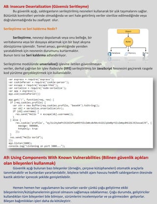 A8: Insecure Deserialization (Güvensiz Seritleşme)
Bu güvenlik açığı, saldırganların serileştirilmiş nesneleri kullanarak bir yük taşımalarını sağlar.
Bütünlük kontrolleri yerinde olmadığında ve seri hale getirilmiş veriler sterilize edilmediğinde veya
doğrulanmadığında bu zaafiyyet olur.
Serileştirme ve Seri kaldırma Nedir?
Serileştirme, nesneyi depolamak veya onu belleğe, bir
veritabanına veya bir dosyaya aktarmak için bir bayt akışına
dönüştürme işlemidir. Temel amacı, gerektiğinde yeniden
yaratabilmek için nesnenin durumunu kurtarmaktır.
Bunun tersi ise Seri kaldırma adlandırılıyor.
Serileştirme modülünde unserialize() işlevine iletilen güvenilmeyen
veriler, derhal çağrılan bir işlev ifadesiyle (IIFE) serileştirilmiş bir JavaScript Nesnesini geçirerek rasgele
kod yürütme gerçekleştirmek için kullanılabilir.
A9: Using Components With Known Vulnerabilities (Bilinen güvenlik açıkları
olan bileşenleri kullanmak)
Güvenlik açığı bulunan bazı bileşenler (örneğin, çerçeve kütüphaneleri) otomatik araçlarla
tanımlanabilir ve bunlardan yararlanılabilir, böylece tehdit ajanı havuzu hedefli saldırganların ötesinde
kaotik aktörler içerecek şekilde genişletilebilir.
Hemen hemen her uygulamanın bu sorunları vardır çünkü çoğu geliştirme ekibi
bileşenlerinin/kütüphanelerinin güncel olmasını sağlamaya odaklanmaz. Çoğu durumda, geliştiriciler
kullandıkları tüm bileşenleri bile bilmiyor, sürümlerini incelemiyorlar ve ya görmezden geliyorlar.
Bileşen bağımlılıkları işleri daha da kötüleştirir.
 