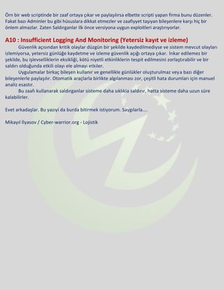 Örn bir web scriptinde bir zaaf ortaya çıkar ve paylaşılırsa elbette scripti yapan firma bunu düzenler.
Fakat bazı Adminler bu gibi hüsuslara dikkat etmezler ve zaafiyyet taşıyan bileşenlere karşı hiç bir
önlem almazlar. Zaten Saldırganlar ilk önce versiyona uygun exploitleri araştırıyorlar.
A10 : Insufficient Logging And Monitoring (Yetersiz kayıt ve izleme)
Güvenlik açısından kritik olaylar düzgün bir şekilde kaydedilmediyse ve sistem mevcut olayları
izlemiyorsa, yetersiz günlüğe kaydetme ve izleme güvenlik açığı ortaya çıkar. İnkar edilemez bir
şekilde, bu işlevselliklerin eksikliği, kötü niyetli etkinliklerin tespit edilmesini zorlaştırabilir ve bir
saldırı olduğunda etkili olayı ele almayı etkiler.
Uygulamalar birkaç bileşen kullanır ve genellikle günlükler oluşturulmaz veya bazı diğer
bileşenlerle paylaşılır. Otomatik araçlarla birlikte algılanması zor, çeşitli hata durumları için manuel
analiz esastır.
Bu zaafı kullanarak saldırganlar sisteme daha sıklıkla saldırır, hatta sisteme daha uzun süre
kalabilirler.
Evet arkadaşlar. Bu yazıyi da burda bitirmek istiyorum. Saygılarla....
Mikayıl İlyasov / Cyber-warrior.org - Lojistik
 