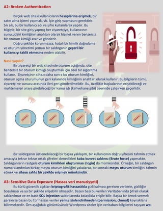 A2: Broken Authentication
Birçok web sitesi kullanıcıların hesaplarına erişmek, bir
satın alma işlemi yapmak, vb. İçin giriş yapmasını gerektirir.
Sık sık, bu bir kullanıcı adı ve şifre kullanılarak yapılır. Bu
bilgiyle, bir site giriş yapmış her ziyaretçiye, kullanıcının
sunucudaki kimliğinin anahtarı olarak hizmet veren benzersiz
bir oturum kimliği atar ve gönderir.
Doğru şekilde korunmazsa, hatalı bir kimlik doğrulama
ve oturum yönetimi şeması bir saldırganın geçerli bir
kullanıcıyı taklit etmesine neden olabilir.
Nasıl yapılır?
Bir ziyaretçi bir web sitesinde oturum açtığında, site
benzersiz bir oturum kimliği oluşturmak için özel bir algoritma
kullanır. Ziyaretçinin cihazı daha sonra bu oturum kimliğini,
oturum açma oturumunun geri kalanında kimliğinin anahtarı olarak kullanır. Bu bilgilerin tümü,
ziyaretçi ve sunucu arasında ileri geri gönderilmelidir. Bu, özellikle başkalarının erişebileceği ve
muhtemelen araya girebileceği bir kamu ağı (kahvehane gibi) üzerinde çalışırken geçerlidir.
Bir saldırganın üstlenebileceği bir başka yaklaşım, bir kullanıcının doğru şifresini tahmin etmek
amacıyla tekrar tekrar ortak şifreleri denedikleri kaba kuvvet saldırısı (Brute force) yapmaktır.
Saldırganların rastgele oturum kimlikleri oluşturması (login) da mümkündür. Örneğin, bir saldırgan
numaralandırılan birkaç meşru oturum kimliğini yakalarsa, bir sonraki meşru oturum kimliğini tahmin
etmek ve siteye sahte bir şekilde erişmek mümkündür.
A3: Sensitive Data Exposure (Hassas veri maruziyyeti)
Bu türlü güvenlik açıkları kriptografik hassaslıkla gizli kalması gereken verilerin, gizliliğin
bozulması ve ya bir şekilde erişebilir olmasıdır. Bazen bazı bu verilen Veritabanında Şifreli olarak
saklanılmaz ve en basit SQL injection saldırılarında kolaylıkla erişile bilir. Başka bir örnek vermek
gerekirse bazen bu tür hassas veriler yanlış izinlendirilmeden (permission, chmod) kaynaklana
bilinmektedir. Örn aşağıdakı görüntüsünde Wordpress siteler için veritabanı bilgilerini taşıyan wp-
 