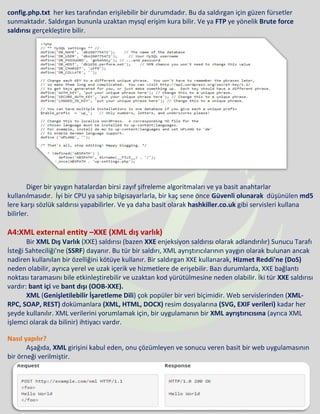 config.php.txt her kes tarafından erişilebilir bir durumdadır. Bu da saldırgan için güzen fürsetler
sunmaktadır. Saldırgan bununla uzaktan mysql erişim kura bilir. Ve ya FTP ye yönelik Brute force
saldırısı gerçekleştire bilir.
Diger bir yaygın hatalardan birsi zayıf şifreleme algoritmaları ve ya basit anahtarlar
kullanılmasıdır. İyi bir CPU ya sahip bilgisayarlarla, bir kaç sene önce Güvenli olunarak düşünülen md5
lere karşı sözlük saldırısı yapabilirler. Ve ya daha basit olarak hashkiller.co.uk gibi servisleri kullana
bilirler.
A4:XML external entity –XXE (XML dış varlık)
Bir XML Dış Varlık (XXE) saldırısı (bazen XXE enjeksiyon saldırısı olarak adlandırılır) Sunucu Tarafı
İsteği Sahteciliği'ne (SSRF) dayanır. Bu tür bir saldırı, XML ayrıştırıcılarının yaygın olarak bulunan ancak
nadiren kullanılan bir özelliğini kötüye kullanır. Bir saldırgan XXE kullanarak, Hizmet Reddi'ne (DoS)
neden olabilir, ayrıca yerel ve uzak içerik ve hizmetlere de erişebilir. Bazı durumlarda, XXE bağlantı
noktası taramasını bile etkinleştirebilir ve uzaktan kod yürütülmesine neden olabilir. İki tür XXE saldırısı
vardır: bant içi ve bant dışı (OOB-XXE).
XML (Genişletilebilir İşaretleme Dili) çok popüler bir veri biçimidir. Web servislerinden (XML-
RPC, SOAP, REST) dokümanlara (XML, HTML, DOCX) resim dosyalarına (SVG, EXIF verileri) kadar her
şeyde kullanılır. XML verilerini yorumlamak için, bir uygulamanın bir XML ayrıştırıcısına (ayrıca XML
işlemci olarak da bilinir) ihtiyacı vardır.
Nasıl yapılır?
Aşağıda, XML girişini kabul eden, onu çözümleyen ve sonucu veren basit bir web uygulamasının
bir örneği verilmiştir.
 