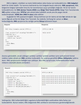 XML'yi öğeleri, nitelikleri ve metni bildirmekten daha fazlası için kullanabilirsiniz. XML belgeleri
belirli bir türde olabilir. Tür tanımını belirterek bu türü belgede beyan edersiniz. XML ayrıştırıcısı, XML
belgesinin belgeyi işlemeden önce bu tür tanımlamaya uyup uymadığını doğrular. İki tür tür tanımı
kullanabilirsiniz: bir XML Şeması Tanımı (XSD) veya Belge Türü Tanımı (DTD). Belge Türü Tanımlarında
XXE açıkları ortaya çıkar. DTD'ler eski olarak kabul edilebilir ancak yine de yaygın olarak
kullanılmaktadır. SGML'den (XML'in atası) elde edilirler.
Aşağıdaki bir XXE payload örneğidir. Dünya kelimesi için bir takma ad olan bar adında bir öğe
içeren foo adı verilen bir Belge Türü Tanımıdır. Bu nedenle, herhangi bir zaman ve &bar;
kullanıldığında, XML ayrıştırıcısı bu varlığın yerine Dünya kelimesini koyar.
Zararsız görünebilir, ancak saldırgan varlıkları varlıklar içindeki varlıkları içine yerleştirerek hizmet
reddine neden olmak için XML varlıkları kullanabilir. Bu saldırıya genellikle Milyar Gülüşmeler saldırısı
denir. XML ayrıştırıcısının belleğini aşırı yüklüyor. Bazı XML ayrıştırıcıları, kullanabilecekleri bellek
miktarını otomatik olarak sınırlandırır.
Saldırganlar, XML kullanılabilirliğini uygulama kullanılabilirliğini azaltmaktan daha fazlası için
kullanabilirler. Bunun nedeni, XML belgesinde XML varlıklarını tanımlamanız gerekmediğindendir.
 