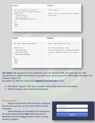 /etc /fstab, XML gibi görünen bazı karakterler içeren bir dosyadır (XML olmasalar bile). Bu, XML
ayrıştırıcısının bu öğeleri denemesine ve ayrıştırmasına, yalnızca geçerli bir XML belgesi olmadığını fark
etmesine neden olur.
Bu nedenle, bu XML Dış Varlığı (XXE) aşağıdaki iki önemli yolla sınırlar.
• XXE yalnızca “geçerli” XML içeren dosyalar veya yanıtlar almak için kullanılabilir
• XXE ikili dosyaları elde etmek için kullanılamaz
Örnek bir saldırı...
Hack.me üzerinde bir XXE lab buldum arkadaşlar.
Bize bir giriş sunmakta ve bizim işimiz Admin panele
Erişmektir.
Şimdi arkadaşlar Bir okuduklarımızı hatırlayalım.
İlk olarak hedef üzerinde Http istekleri görmek ve
Müdahele etmek için Burp yazılımını açalım ve proxy
Ayarlarını yapalım.
 