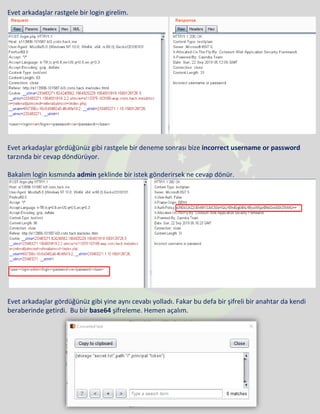 Evet arkadaşlar rastgele bir login girelim.
Evet arkadaşlar gördüğünüz gibi rastgele bir deneme sonrası bize incorrect username or password
tarzında bir cevap döndürüyor.
Bakalım login kısmında admin şeklinde bir istek gönderirsek ne cevap dönür.
Evet arkadaşlar gördüğünüz gibi yine aynı cevabı yolladı. Fakar bu defa bir şifreli bir anahtar da kendi
beraberinde getirdi. Bu bir base64 şifreleme. Hemen açalım.
 