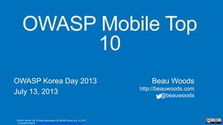 OWASP Mobile Top 10
OWASP Korea Day 2013
July 13, 2013
Beau Woods
http://beauwoods.com
@beauwoods
OWASP Mobile Top 10 Risks presentation at OWASP Korea July 13, 2013
is licensed under a Creative Commons Attribution 3.0 Unported License.
 