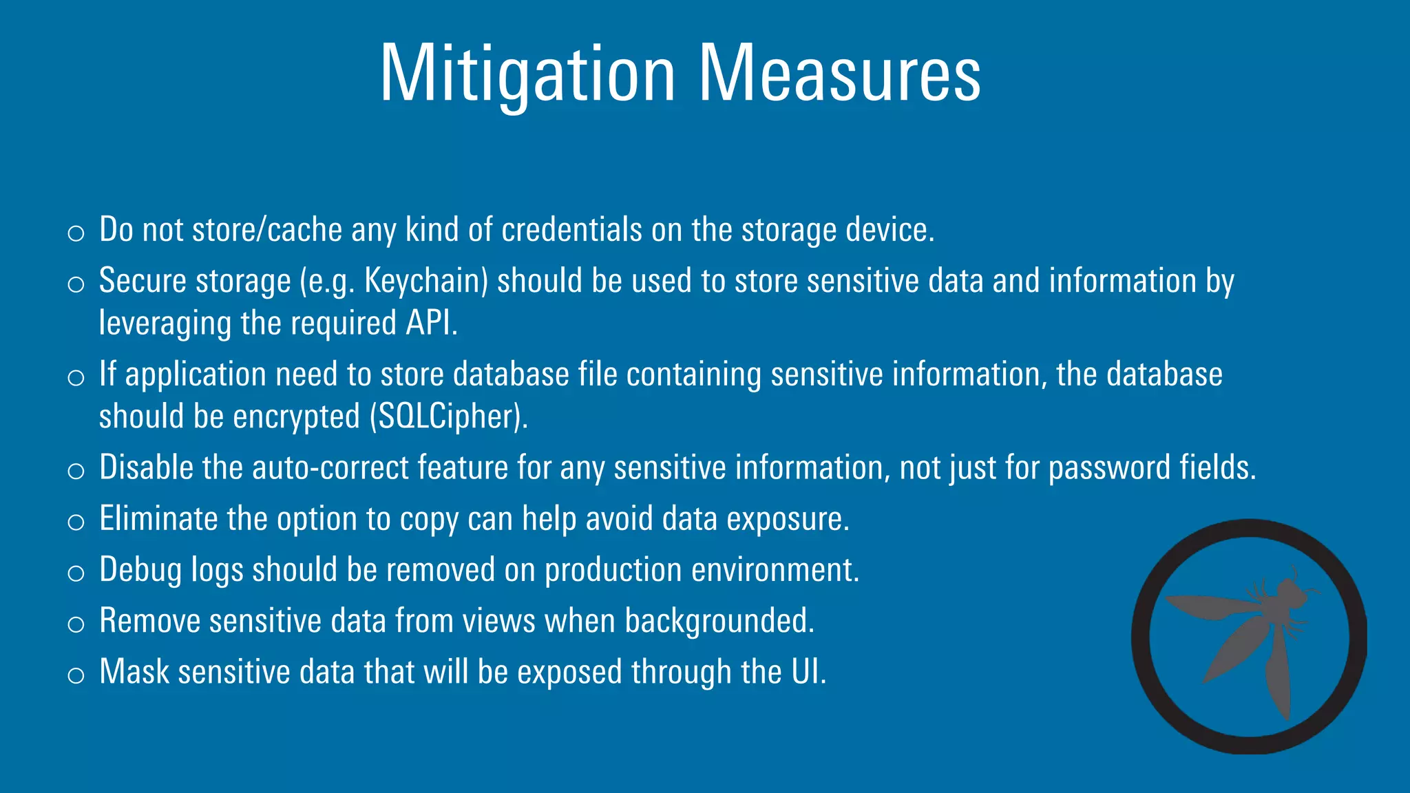 Mitigation Measures
o Do not store/cache any kind of credentials on the storage device.
o Secure storage (e.g. Keychain) should be used to store sensitive data and information by
leveraging the required API.
o If application need to store database file containing sensitive information, the database
should be encrypted (SQLCipher).
o Disable the auto-correct feature for any sensitive information, not just for password fields.
o Eliminate the option to copy can help avoid data exposure.
o Debug logs should be removed on production environment.
o Remove sensitive data from views when backgrounded.
o Mask sensitive data that will be exposed through the UI.
 