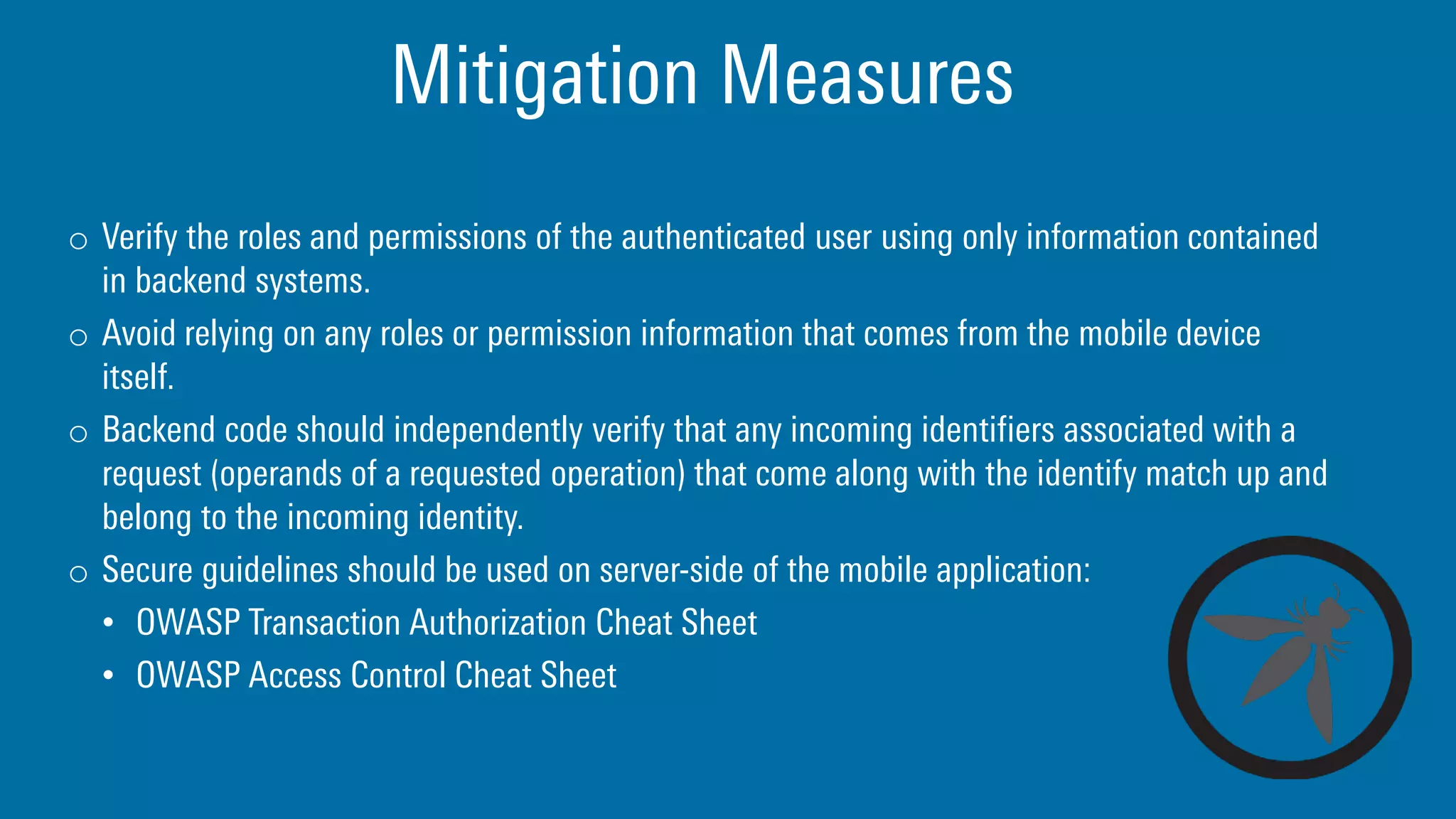 Mitigation Measures
o Verify the roles and permissions of the authenticated user using only information contained
in backend systems.
o Avoid relying on any roles or permission information that comes from the mobile device
itself.
o Backend code should independently verify that any incoming identifiers associated with a
request (operands of a requested operation) that come along with the identify match up and
belong to the incoming identity.
o Secure guidelines should be used on server-side of the mobile application:
• OWASP Transaction Authorization Cheat Sheet
• OWASP Access Control Cheat Sheet
 
