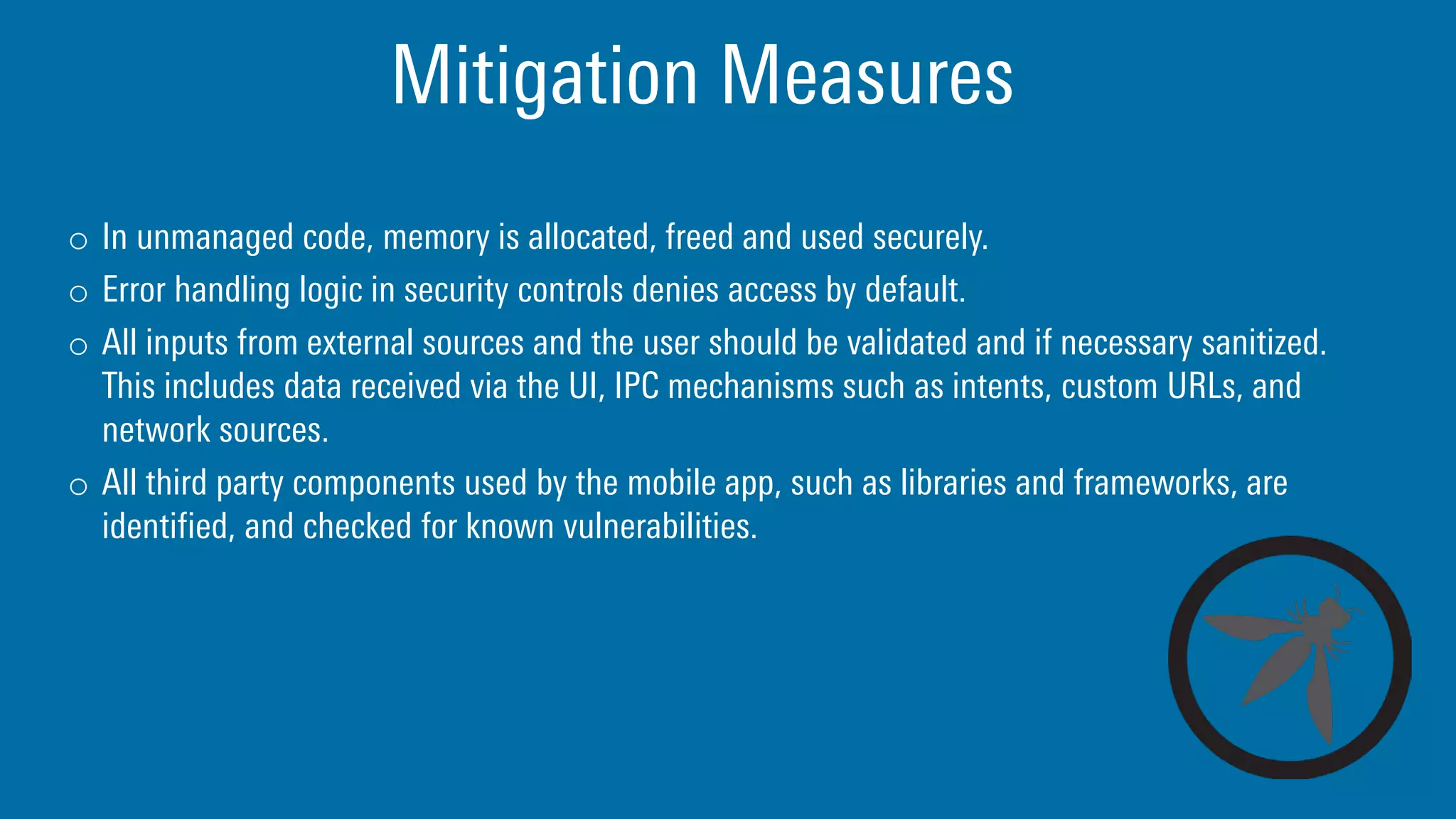 Mitigation Measures
o In unmanaged code, memory is allocated, freed and used securely.
o Error handling logic in security controls denies access by default.
o All inputs from external sources and the user should be validated and if necessary sanitized.
This includes data received via the UI, IPC mechanisms such as intents, custom URLs, and
network sources.
o All third party components used by the mobile app, such as libraries and frameworks, are
identified, and checked for known vulnerabilities.
 