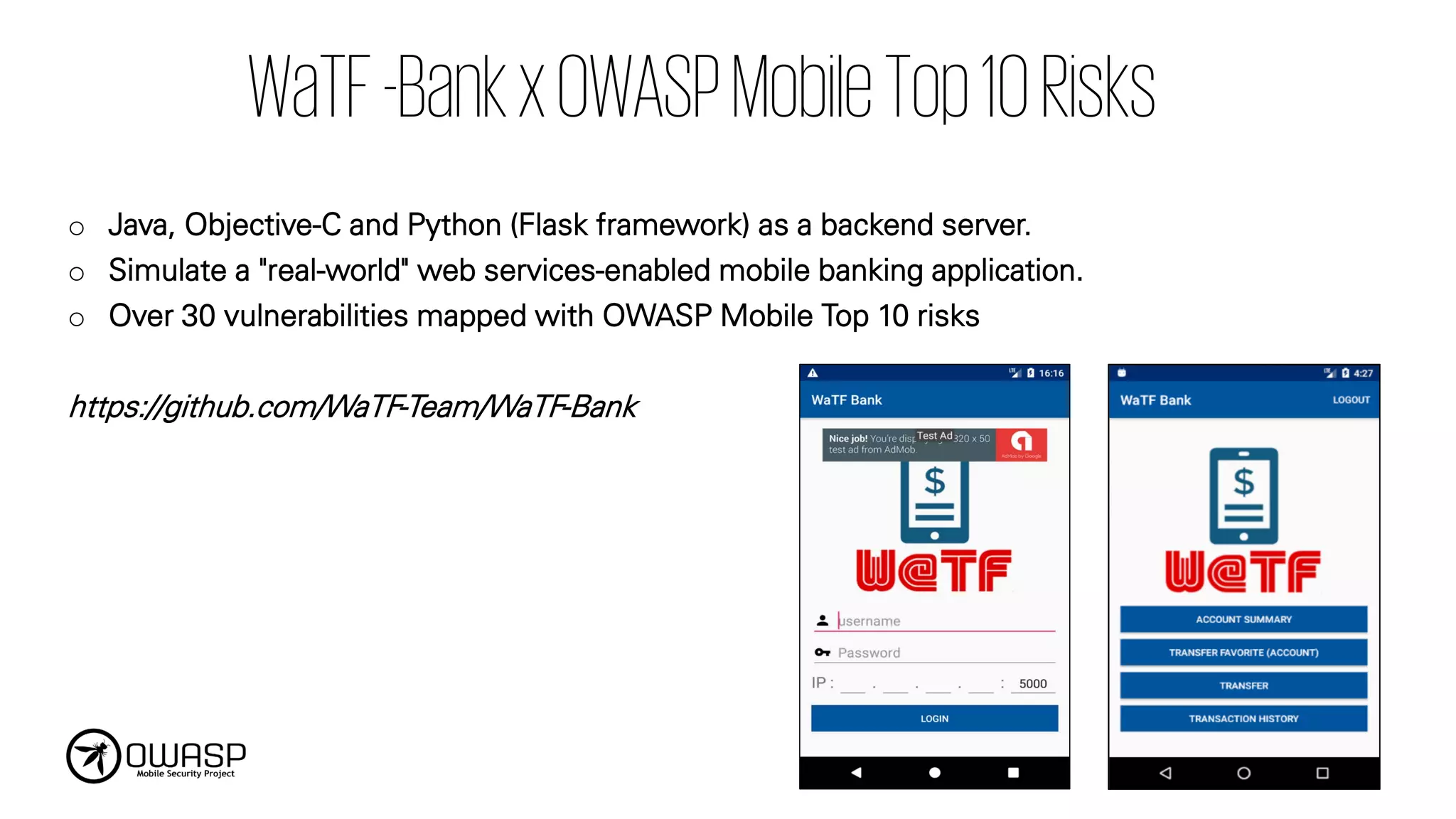 WaTF-BankxOWASPMobileTop10Risks
o Java, Objective-C and Python (Flask framework) as a backend server.
o Simulate a "real-world" web services-enabled mobile banking application.
o Over 30 vulnerabilities mapped with OWASP Mobile Top 10 risks
https://github.com/WaTF-Team/WaTF-Bank
 