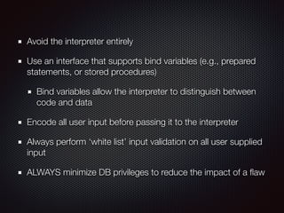 Avoid the interpreter entirely
Use an interface that supports bind variables (e.g., prepared
statements, or stored procedures)
Bind variables allow the interpreter to distinguish between
code and data
Encode all user input before passing it to the interpreter
Always perform ‘white list’ input validation on all user supplied
input
ALWAYS minimize DB privileges to reduce the impact of a ﬂaw
 