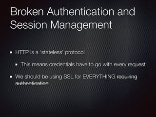 Broken Authentication and
Session Management
HTTP is a ‘stateless’ protocol
This means credentials have to go with every request
We should be using SSL for EVERYTHING requiring
authentication
 