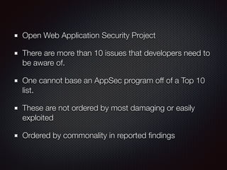 Open Web Application Security Project
There are more than 10 issues that developers need to
be aware of.
One cannot base an AppSec program off of a Top 10
list.
These are not ordered by most damaging or easily
exploited
Ordered by commonality in reported ﬁndings
 