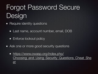 Forgot Password Secure
Design
Require identity questions
Last name, account number, email, DOB
Enforce lockout policy
Ask one or more good security questions
https://www.owasp.org/index.php/
Choosing_and_Using_Security_Questions_Cheat_She
et
 
