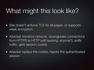 What might this look like?
Site doesn’t enforce TLS for all pages, or supports
weak encryption.
Attacker monitors network, downgrades connections
from HTTPS to HTTP (wiﬁ hacking, anyone?), sniffs
trafﬁc, gets session cookie.
Attacker replays the cookie, hijacks the authenticated
session
 