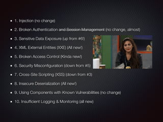 1. Injection (no change)
2. Broken Authentication and Session Management (no change, almost)
3. Sensitive Data Exposure (up from #6!)
4. XML External Entities (XXE) (All new!)
5. Broken Access Control (Kinda new!)
6. Security Misconﬁguration (down from #5)
7. Cross-Site Scripting (XSS) (down from #3)
8. Insecure Deserialization (All new!)
9. Using Components with Known Vulnerabilities (no change)
10. Insufﬁcient Logging & Monitoring (all new)
 